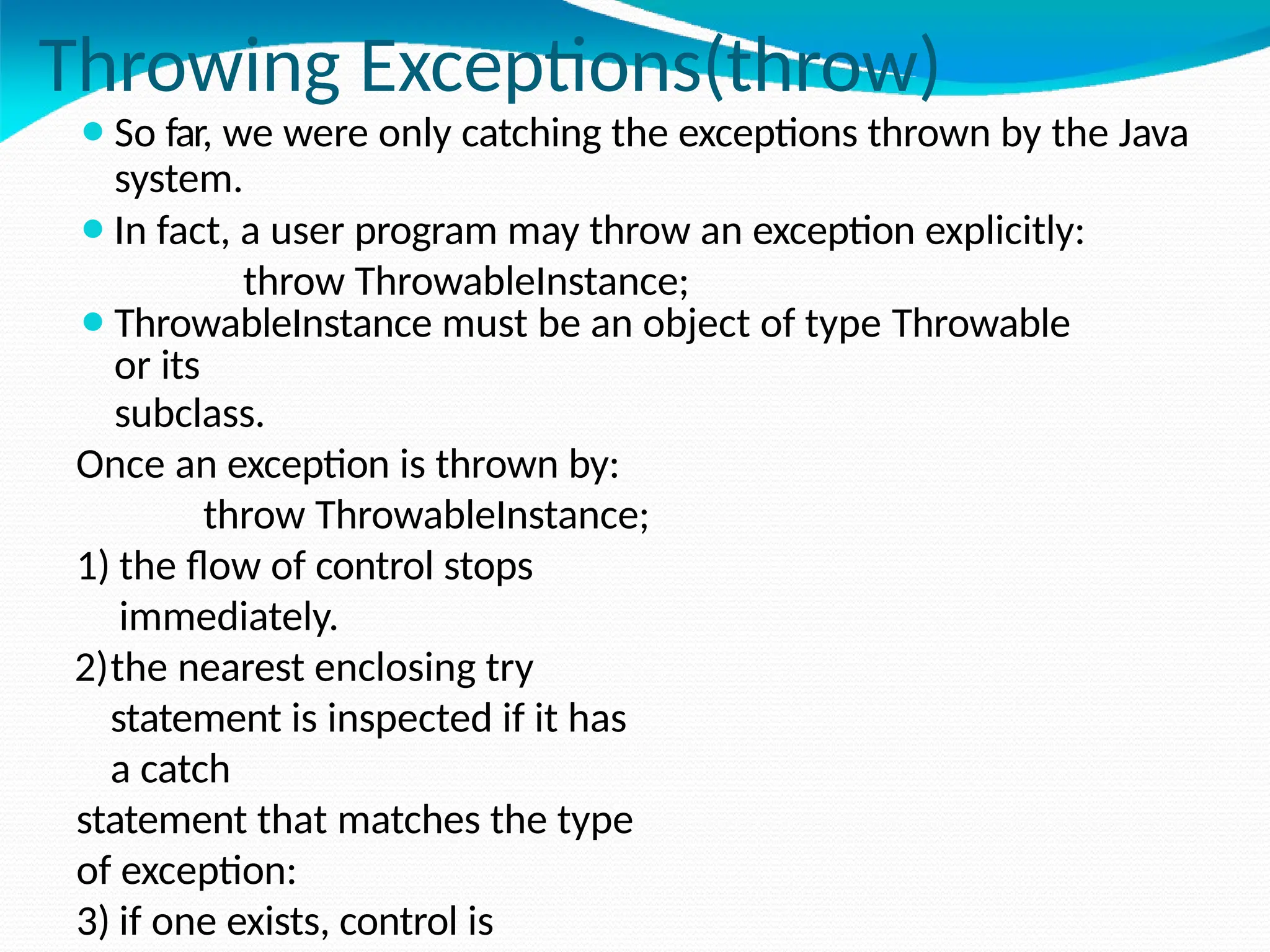Throwing Exceptions(throw)
⚫So far, we were only catching the exceptions thrown by the Java
system.
⚫In fact, a user program may throw an exception explicitly:
throw ThrowableInstance;
⚫ThrowableInstance must be an object of type Throwable
or its
subclass.
Once an exception is thrown by:
throw ThrowableInstance;
1) the flow of control stops
immediately.
2)the nearest enclosing try
statement is inspected if it has
a catch
statement that matches the type
of exception:
3) if one exists, control is
 
