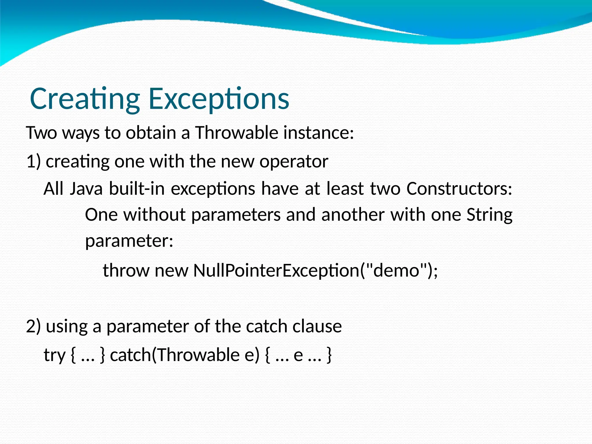 Creating Exceptions
Two ways to obtain a Throwable instance:
1) creating one with the new operator
All Java built-in exceptions have at least two Constructors:
One without parameters and another with one String
parameter:
throw new NullPointerException("demo");
2) using a parameter of the catch clause
try { … } catch(Throwable e) { … e … }
 