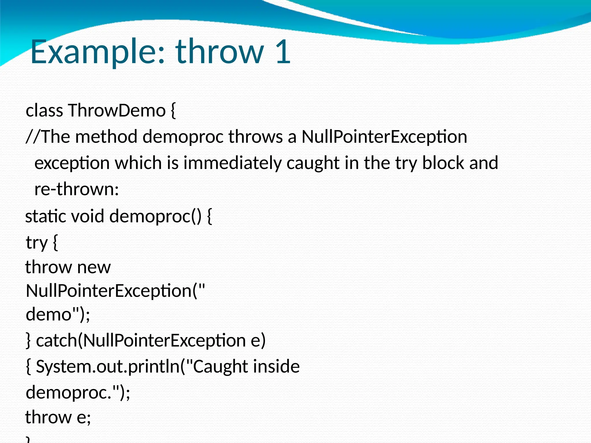 Example: throw 1
class ThrowDemo {
//The method demoproc throws a NullPointerException
exception which is immediately caught in the try block and
re-thrown:
static void demoproc() {
try {
throw new
NullPointerException("
demo");
} catch(NullPointerException e)
{ System.out.println("Caught inside
demoproc.");
throw e;
 