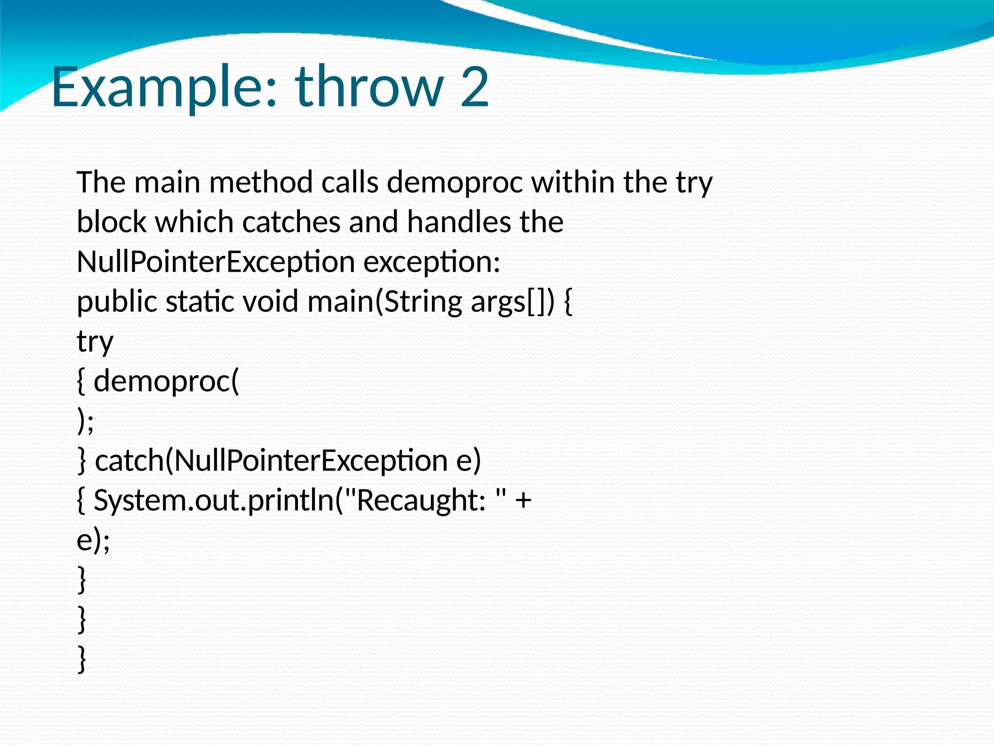 Example: throw 2
The main method calls demoproc within the try
block which catches and handles the
NullPointerException exception:
public static void main(String args[]) {
try
{ demoproc(
);
} catch(NullPointerException e)
{ System.out.println("Recaught: " +
e);
}
}
}
 