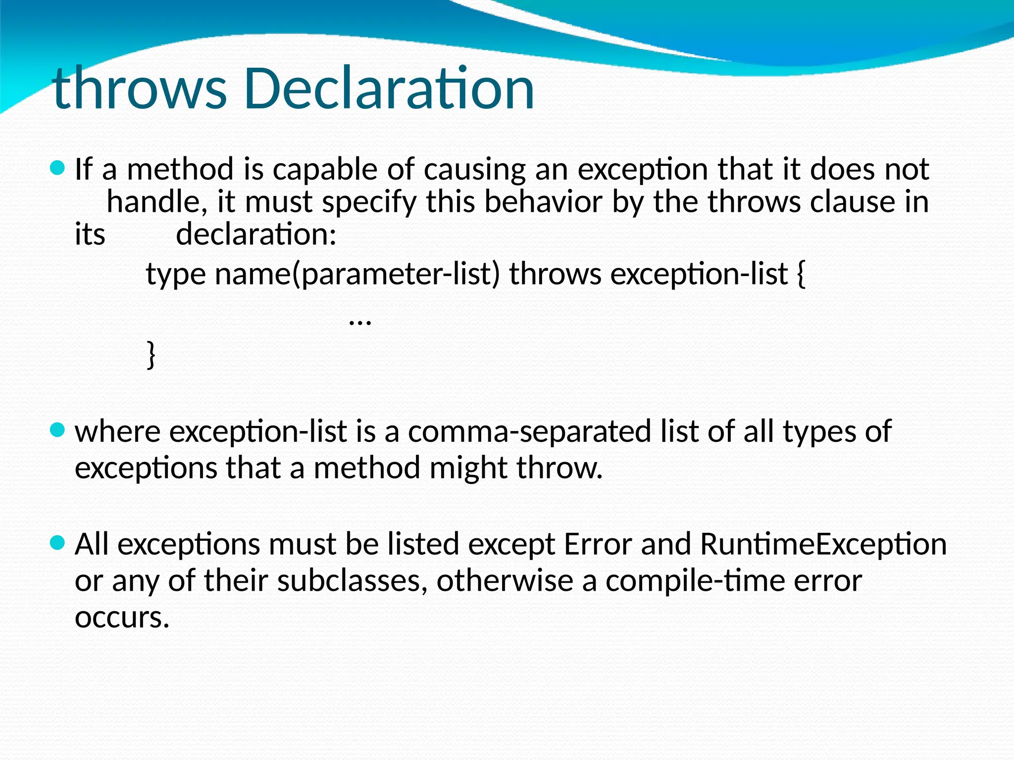 throws Declaration
⚫If a method is capable of causing an exception that it does not
handle, it must specify this behavior by the throws clause in
its declaration:
type name(parameter-list) throws exception-list {
…
}
⚫where exception-list is a comma-separated list of all types of
exceptions that a method might throw.
⚫All exceptions must be listed except Error and RuntimeException
or any of their subclasses, otherwise a compile-time error
occurs.
 