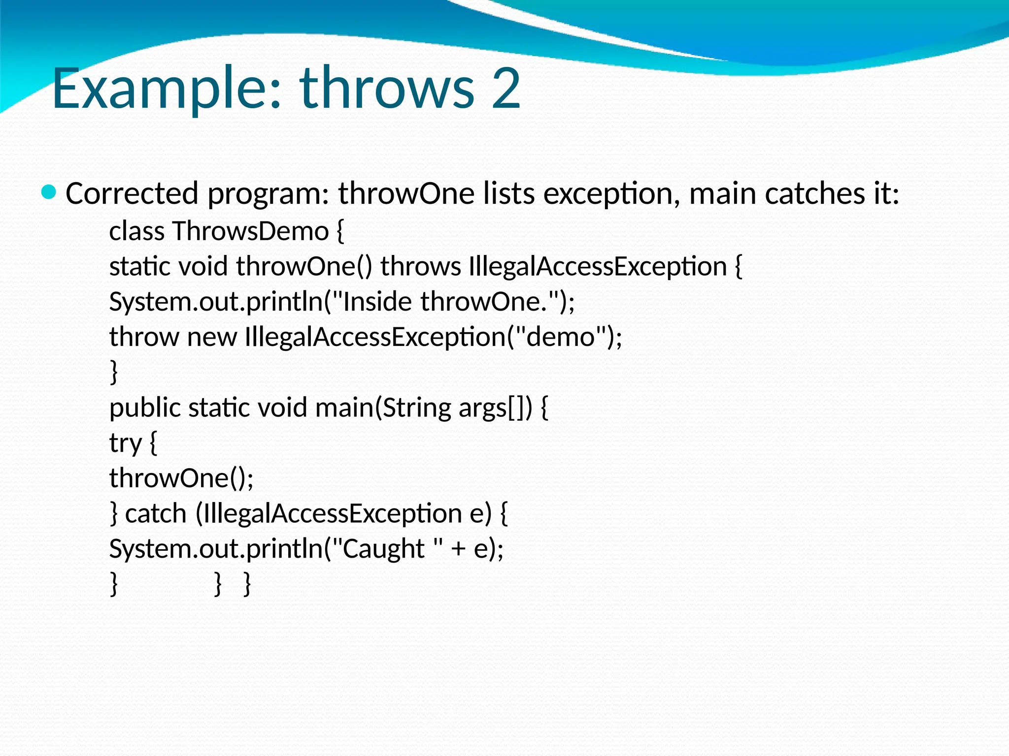 Example: throws 2
⚫Corrected program: throwOne lists exception, main catches it:
class ThrowsDemo {
static void throwOne() throws IllegalAccessException {
System.out.println("Inside throwOne.");
throw new IllegalAccessException("demo");
}
public static void main(String args[]) {
try {
throwOne();
} catch (IllegalAccessException e) {
System.out.println("Caught " + e);
} } }
 