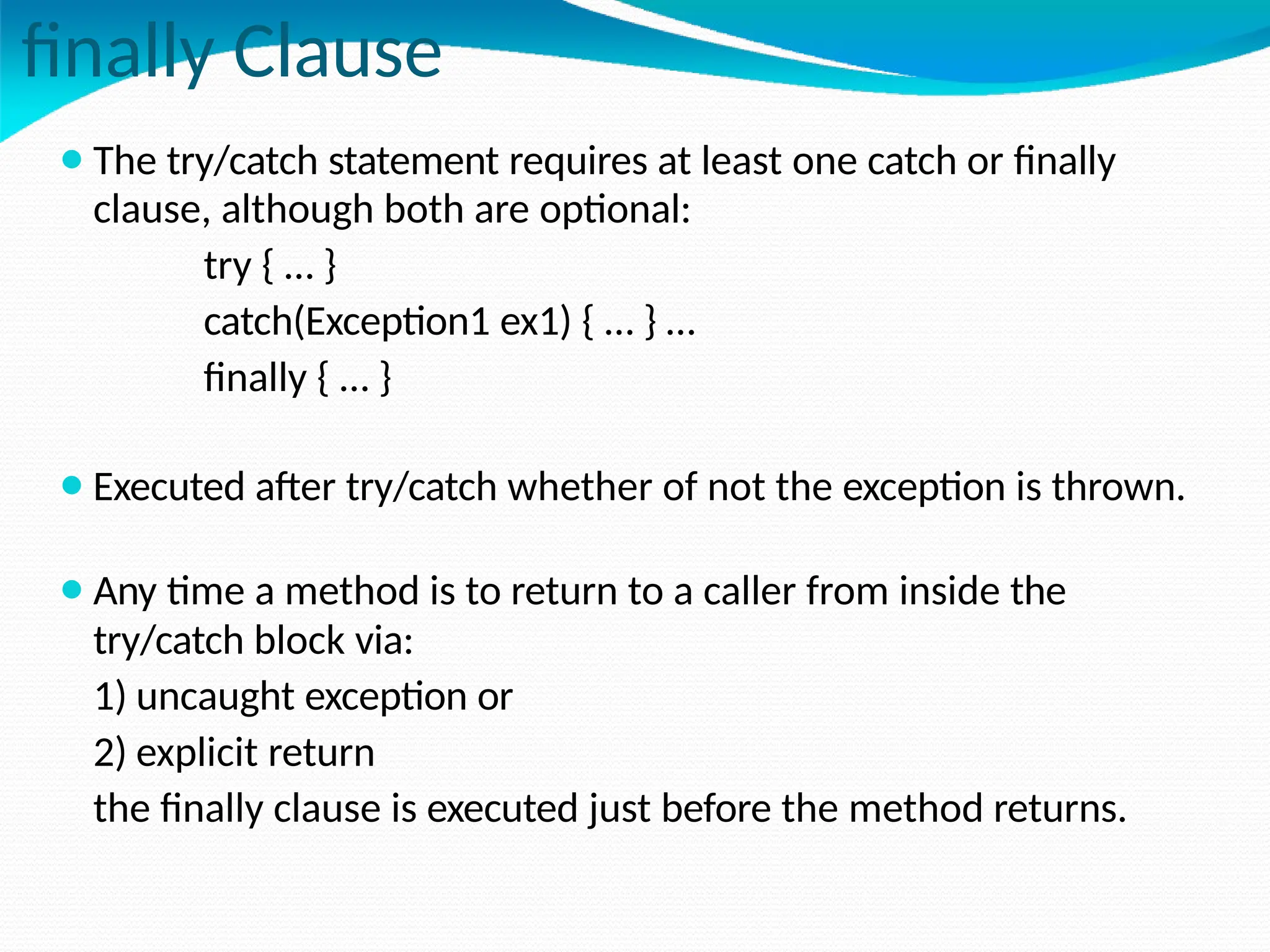 finally Clause
⚫The try/catch statement requires at least one catch or finally
clause, although both are optional:
try { … }
catch(Exception1 ex1) { … } …
finally { … }
⚫Executed after try/catch whether of not the exception is thrown.
⚫Any time a method is to return to a caller from inside the
try/catch block via:
1) uncaught exception or
2) explicit return
the finally clause is executed just before the method returns.
 