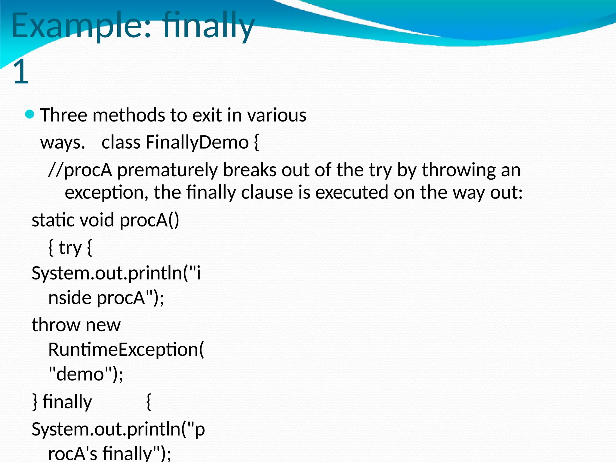 Example: finally
1
⚫Three methods to exit in various
ways. class FinallyDemo {
//procA prematurely breaks out of the try by throwing an
exception, the finally clause is executed on the way out:
static void procA()
{ try {
System.out.println("i
nside procA");
throw new
RuntimeException(
"demo");
} finally {
System.out.println("p
rocA's finally");
 