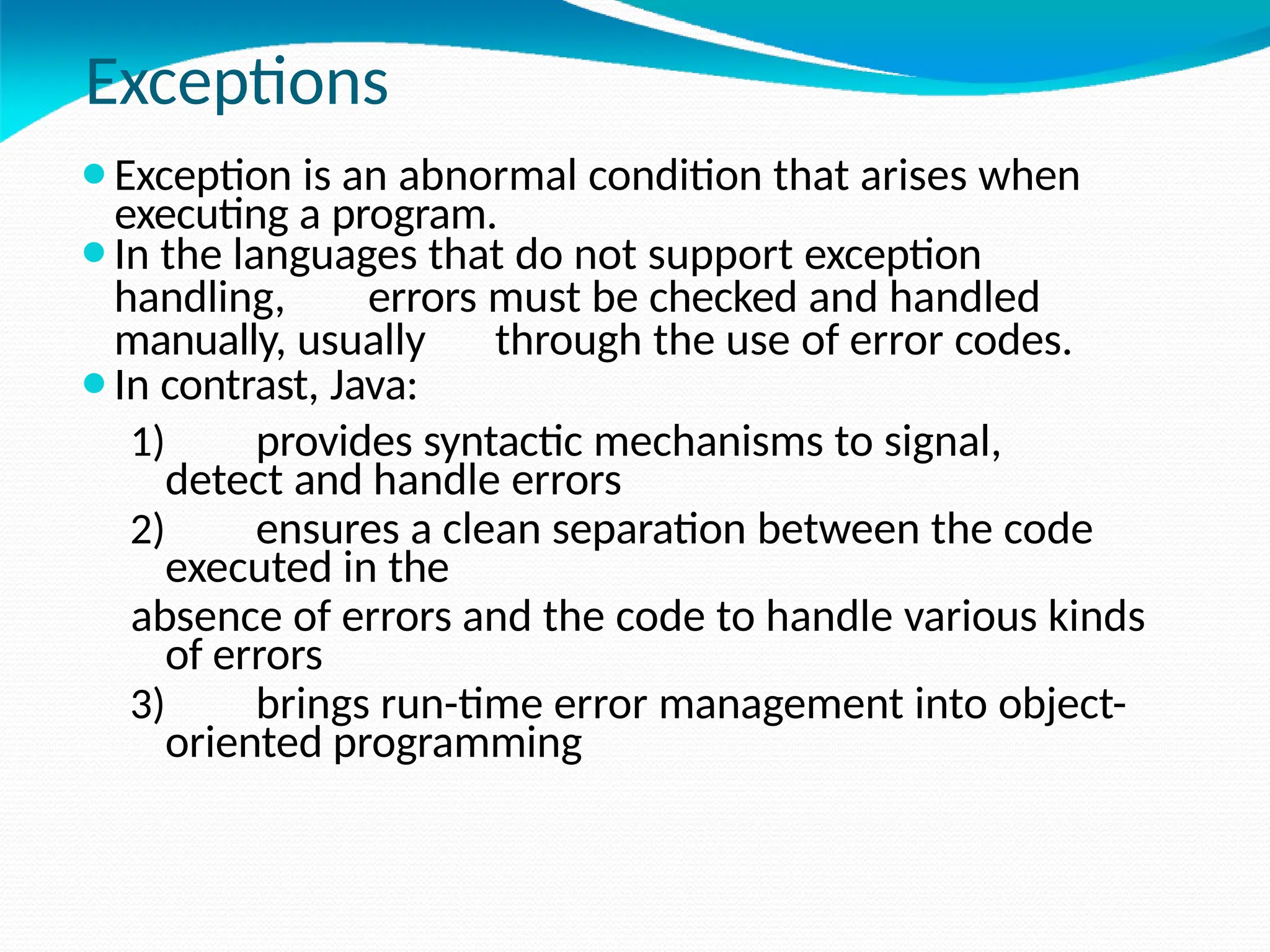 Exceptions
executing a program.
⚫Exception is an abnormal condition that arises when
⚫In the languages that do not support exception
handling, errors must be checked and handled
manually, usually through the use of error codes.
⚫In contrast, Java:
1) provides syntactic mechanisms to signal,
detect and handle errors
2) ensures a clean separation between the code
executed in the
absence of errors and the code to handle various kinds
of errors
3) brings run-time error management into object-
oriented programming
 