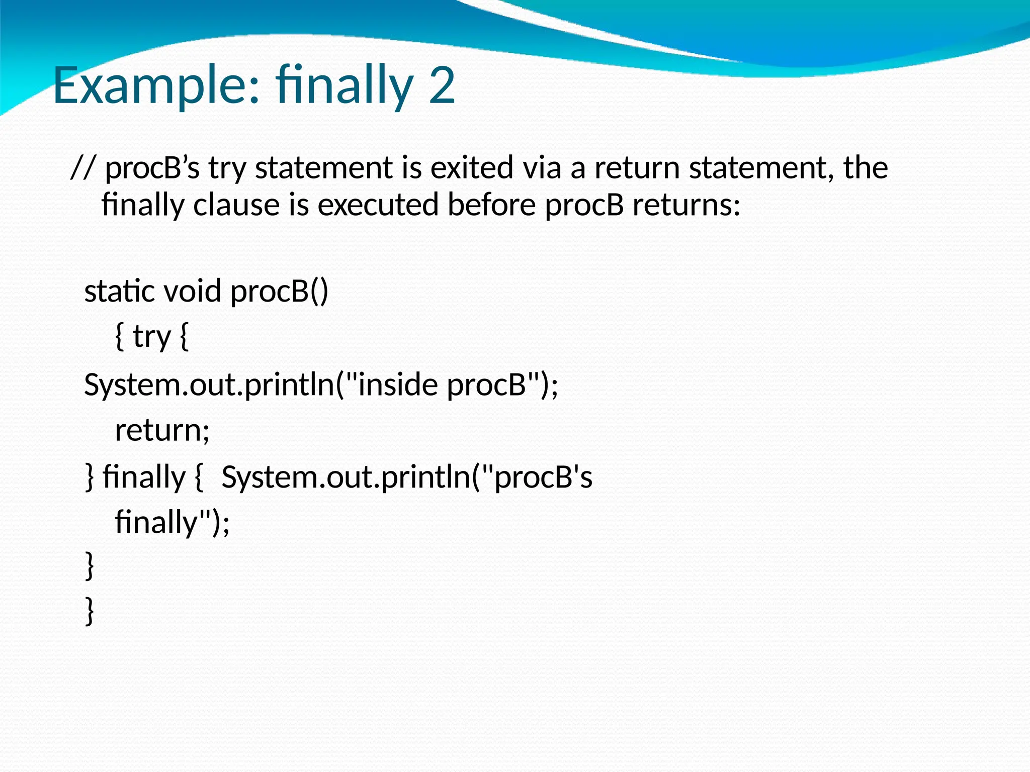 Example: finally 2
// procB’s try statement is exited via a return statement, the
finally clause is executed before procB returns:
static void procB()
{ try {
System.out.println("inside procB");
return;
} finally { System.out.println("procB's
finally");
}
}
 