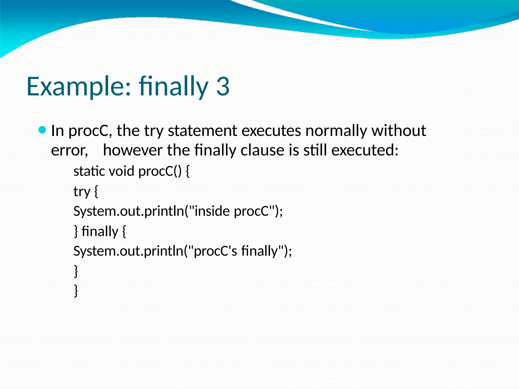 Example: finally 3
⚫In procC, the try statement executes normally without
error, however the finally clause is still executed:
static void procC() {
try {
System.out.println("inside procC");
} finally {
System.out.println("procC's finally");
}
}
 