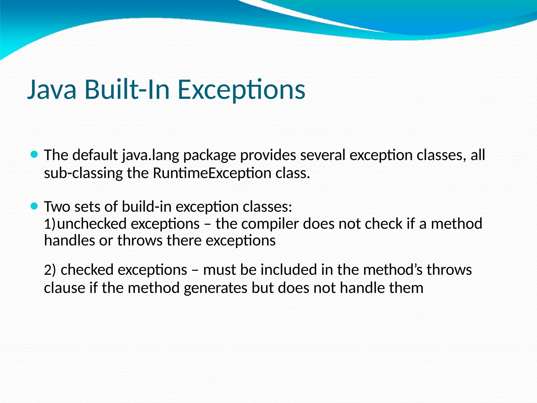 Java Built-In Exceptions
⚫ The default java.lang package provides several exception classes, all
sub-classing the RuntimeException class.
⚫ Two sets of build-in exception classes:
1)unchecked exceptions – the compiler does not check if a method
handles or throws there exceptions
2) checked exceptions – must be included in the method’s throws
clause if the method generates but does not handle them
 