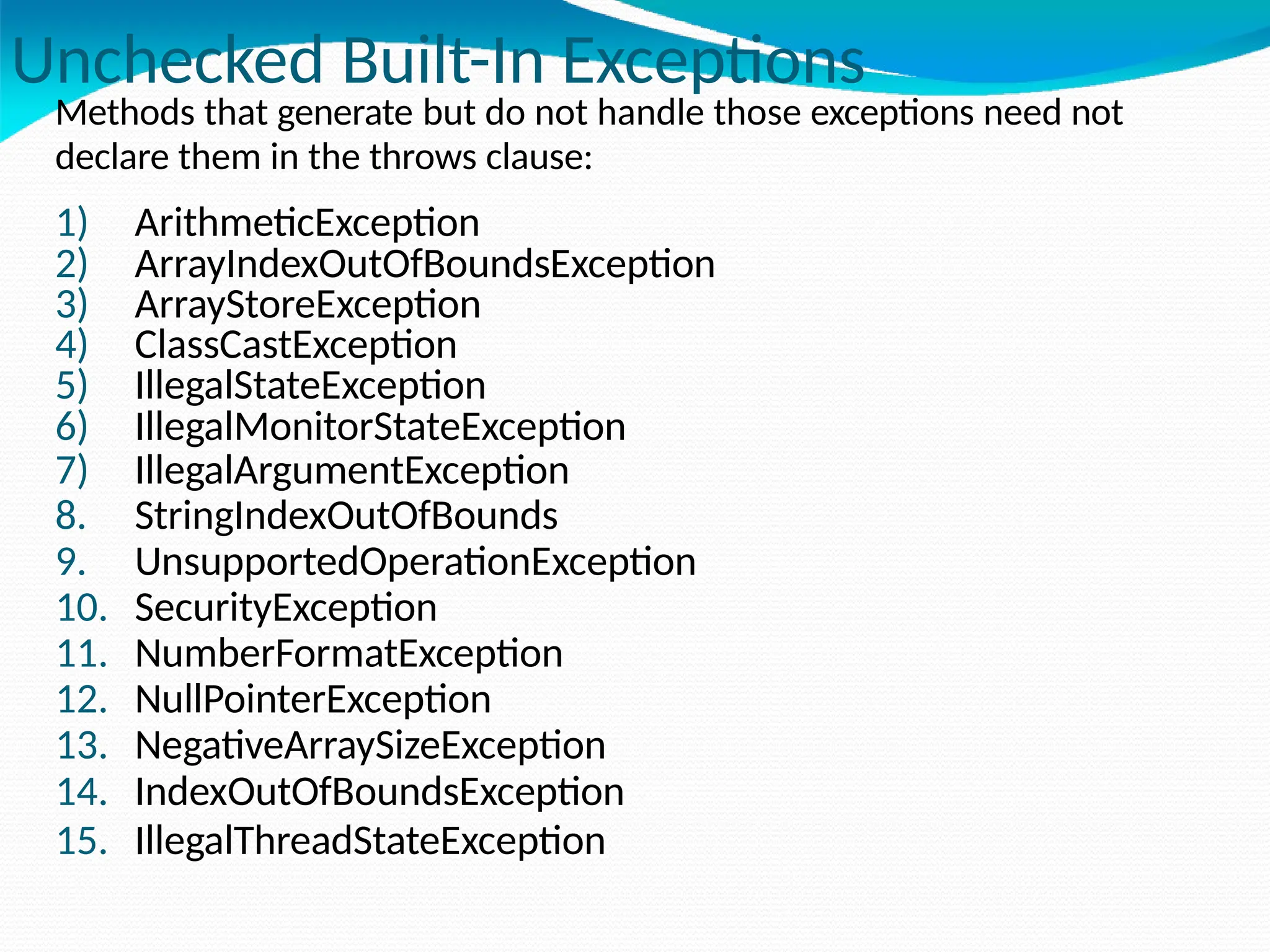 Unchecked Built-In Exceptions
Methods that generate but do not handle those exceptions need not
declare them in the throws clause:
1) ArithmeticException
2) ArrayIndexOutOfBoundsException
3) ArrayStoreException
4) ClassCastException
5) IllegalStateException
6) IllegalMonitorStateException
7) IllegalArgumentException
8. StringIndexOutOfBounds
9. UnsupportedOperationException
10. SecurityException
11. NumberFormatException
12. NullPointerException
13. NegativeArraySizeException
14. IndexOutOfBoundsException
15. IllegalThreadStateException
 