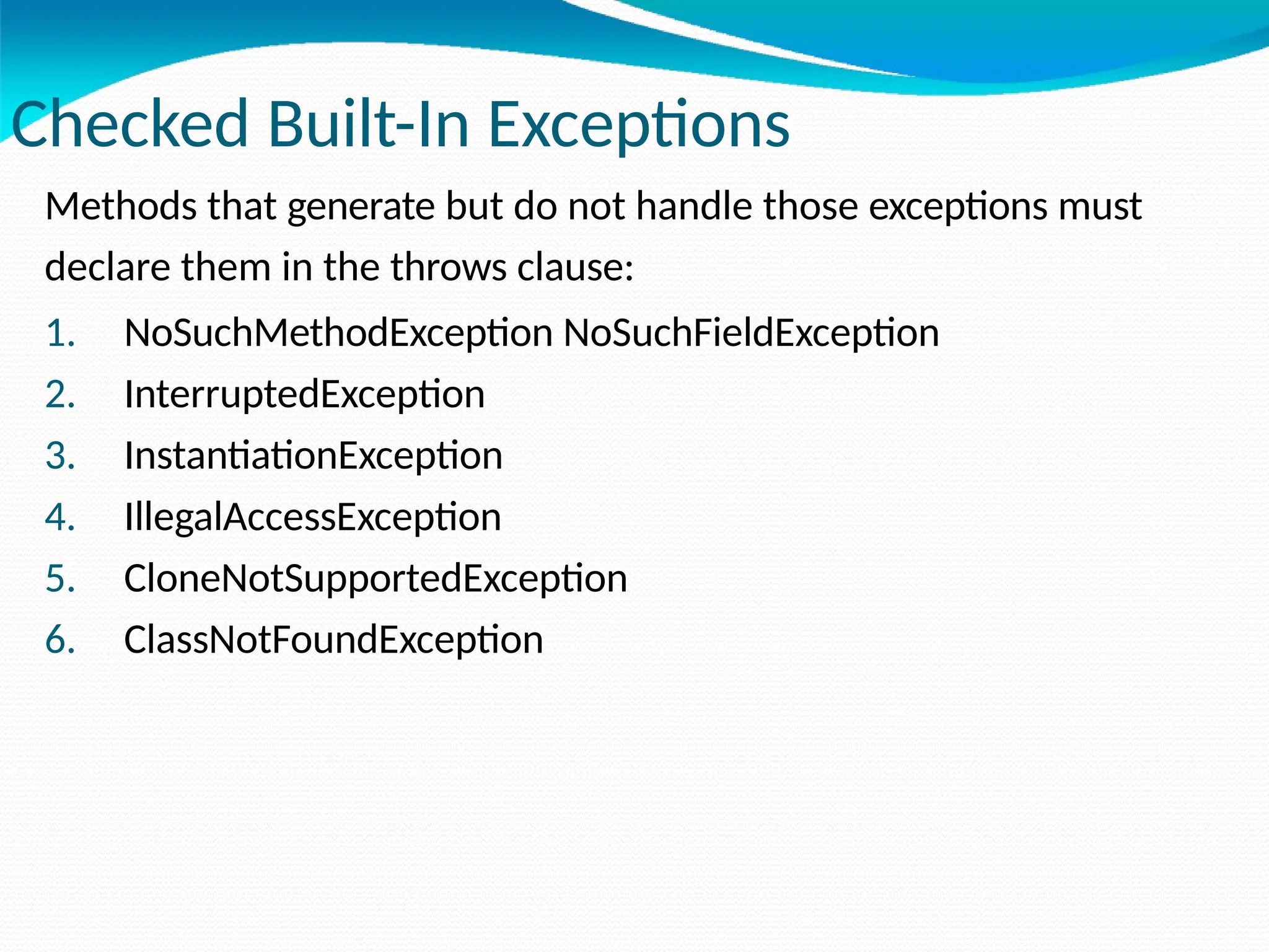 Checked Built-In Exceptions
Methods that generate but do not handle those exceptions must
declare them in the throws clause:
1. NoSuchMethodException NoSuchFieldException
2. InterruptedException
3. InstantiationException
4. IllegalAccessException
5. CloneNotSupportedException
6. ClassNotFoundException
 