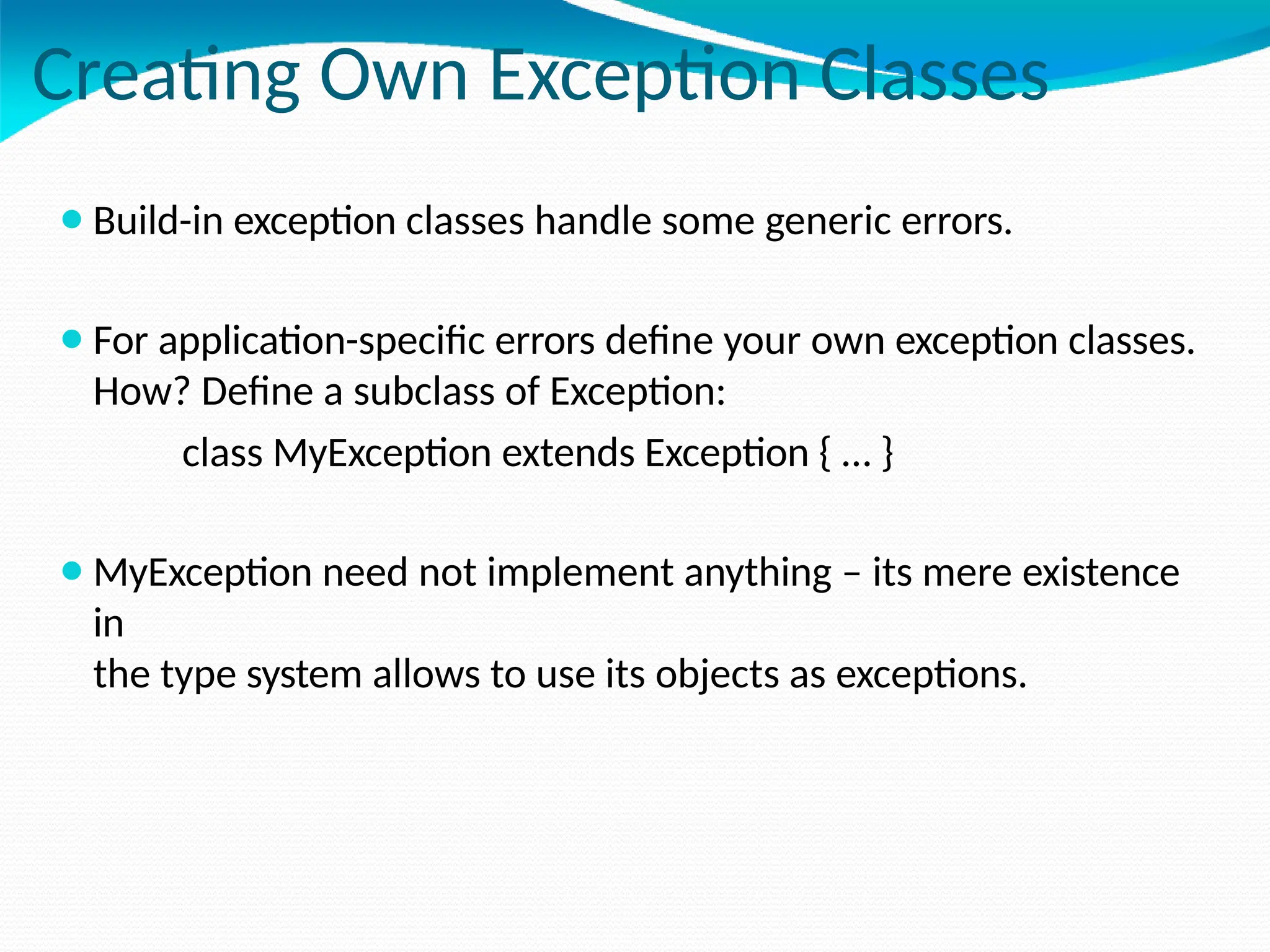 Creating Own Exception Classes
⚫Build-in exception classes handle some generic errors.
⚫For application-specific errors define your own exception classes.
How? Define a subclass of Exception:
class MyException extends Exception { … }
⚫MyException need not implement anything – its mere existence
in
the type system allows to use its objects as exceptions.
 