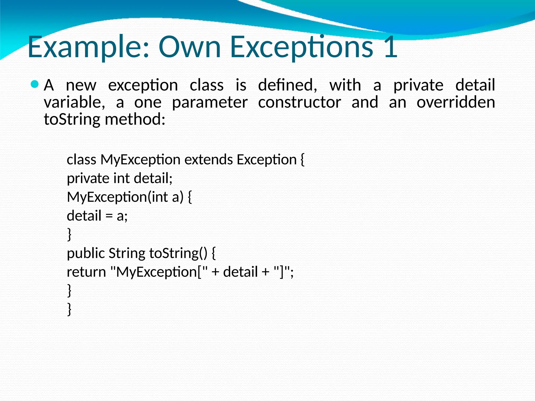 Example: Own Exceptions 1
⚫A new exception class is defined, with a private detail
variable, a one parameter constructor and an overridden
toString method:
class MyException extends Exception {
private int detail;
MyException(int a) {
detail = a;
}
public String toString() {
return "MyException[" + detail + "]";
}
}
 