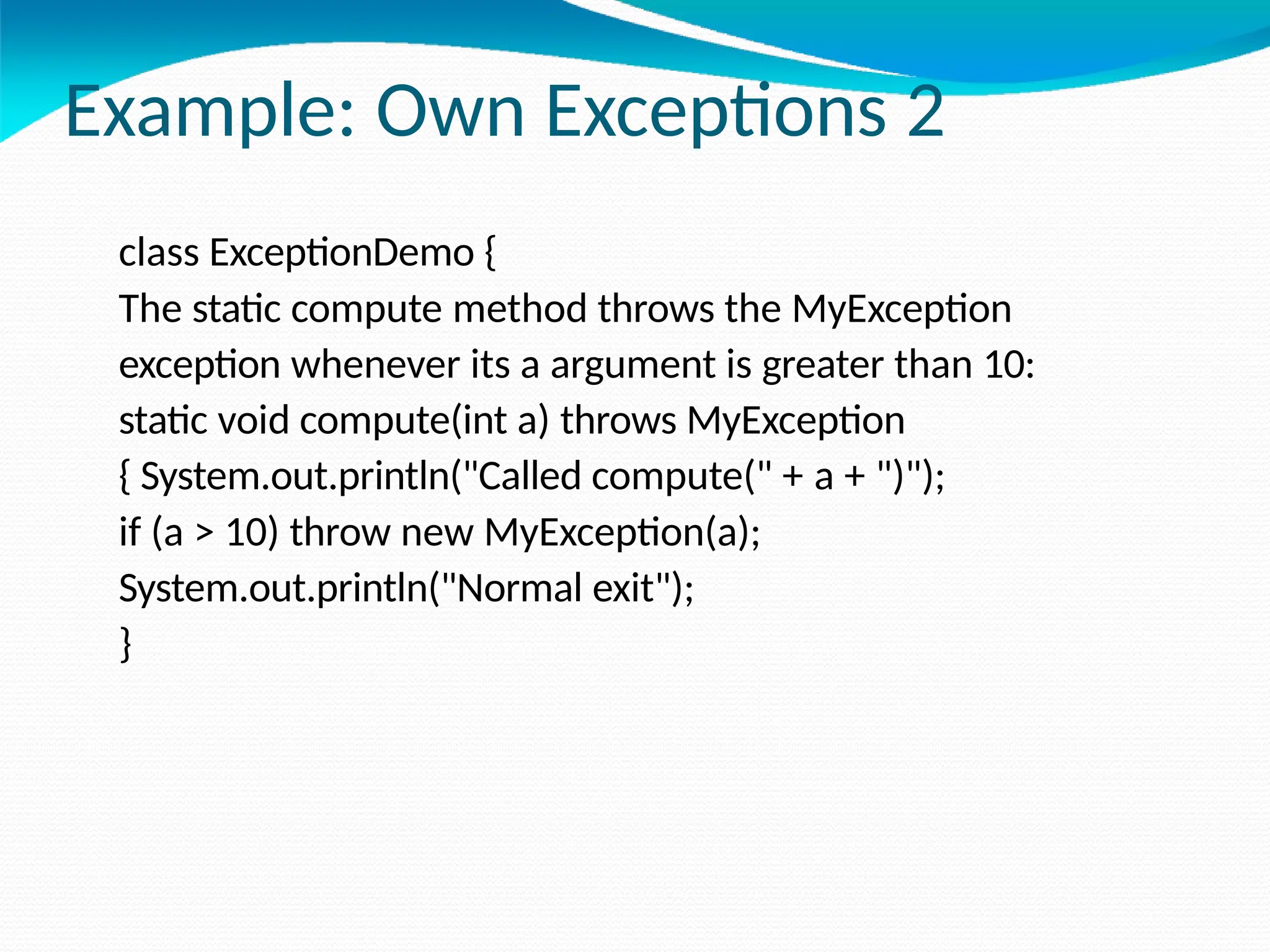 Example: Own Exceptions 2
class ExceptionDemo {
The static compute method throws the MyException
exception whenever its a argument is greater than 10:
static void compute(int a) throws MyException
{ System.out.println("Called compute(" + a + ")");
if (a > 10) throw new MyException(a);
System.out.println("Normal exit");
}
 