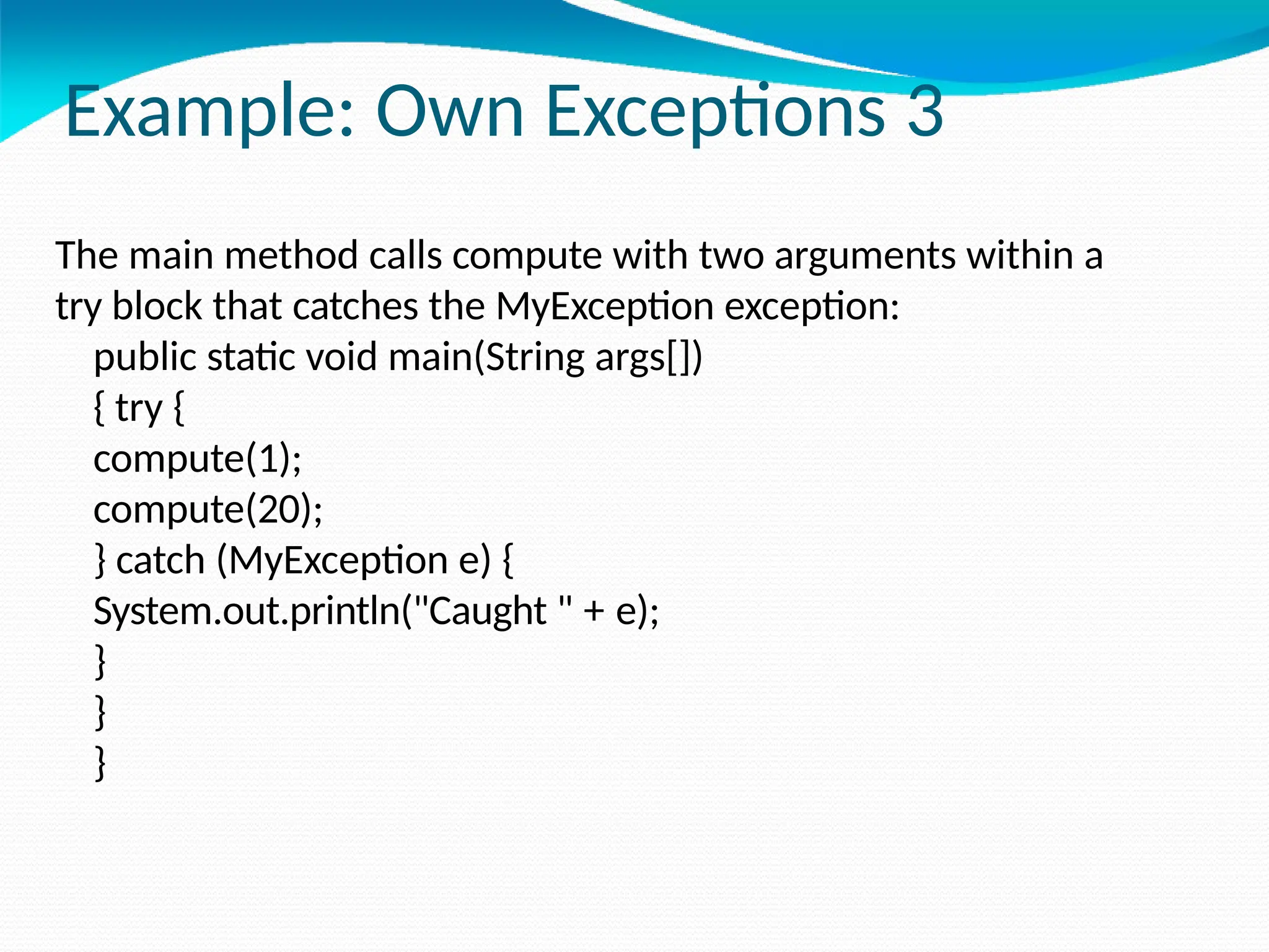 Example: Own Exceptions 3
The main method calls compute with two arguments within a
try block that catches the MyException exception:
public static void main(String args[])
{ try {
compute(1);
compute(20);
} catch (MyException e) {
System.out.println("Caught " + e);
}
}
}
 