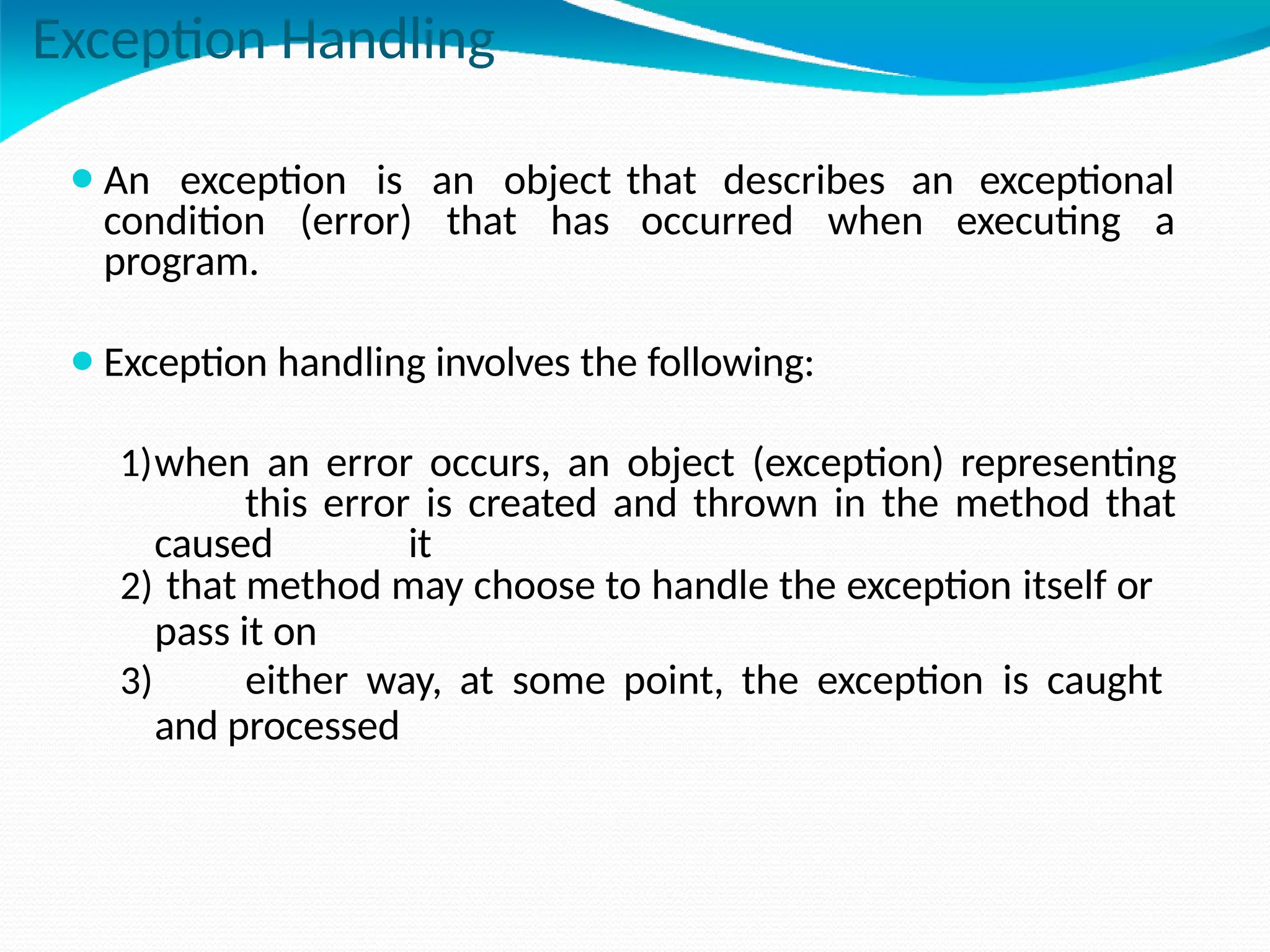Exception Handling
⚫An exception is an object that describes an exceptional
condition (error) that has occurred when executing a
program.
⚫Exception handling involves the following:
1)when an error occurs, an object (exception) representing
this error is created and thrown in the method that
caused it
2) that method may choose to handle the exception itself or
pass it on
3) either way, at some point, the exception is caught
and processed
 