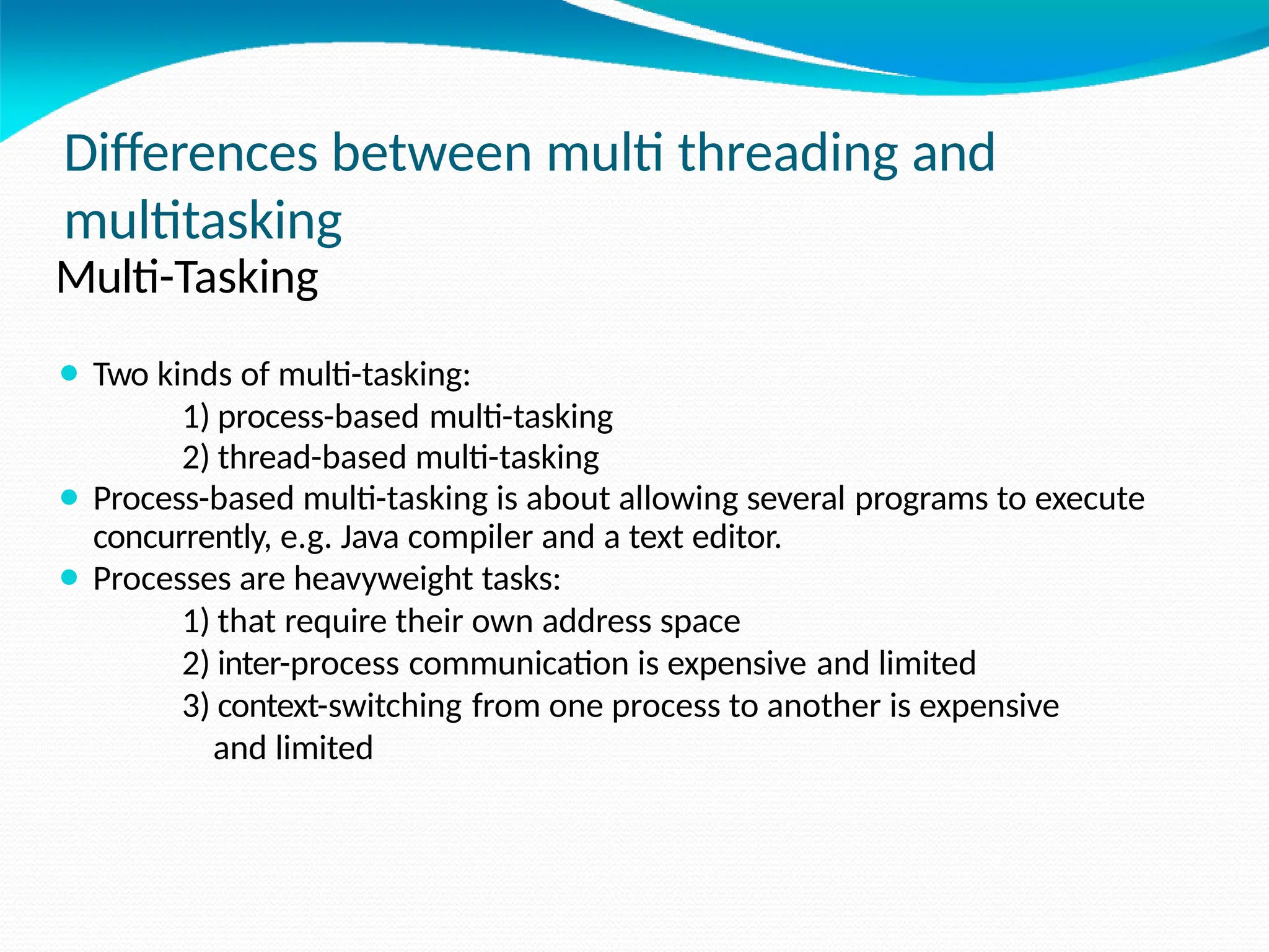 Differences between multi threading and
multitasking
Multi-Tasking
⚫ Two kinds of multi-tasking:
1) process-based multi-tasking
2) thread-based multi-tasking
⚫ Process-based multi-tasking is about allowing several programs to execute
concurrently, e.g. Java compiler and a text editor.
⚫ Processes are heavyweight tasks:
1) that require their own address space
2) inter-process communication is expensive and limited
3) context-switching from one process to another is expensive
and limited
 