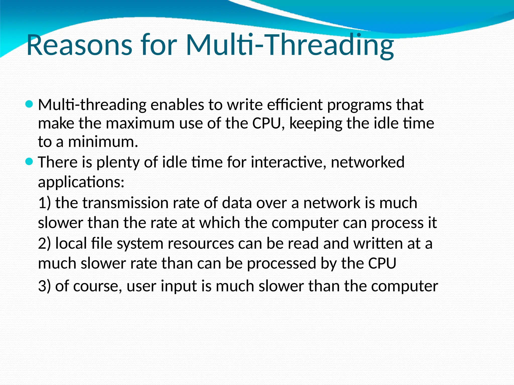 Reasons for Multi-Threading
⚫Multi-threading enables to write efficient programs that
make the maximum use of the CPU, keeping the idle time
to a minimum.
⚫There is plenty of idle time for interactive, networked
applications:
1) the transmission rate of data over a network is much
slower than the rate at which the computer can process it
2) local file system resources can be read and written at a
much slower rate than can be processed by the CPU
3) of course, user input is much slower than the computer
 