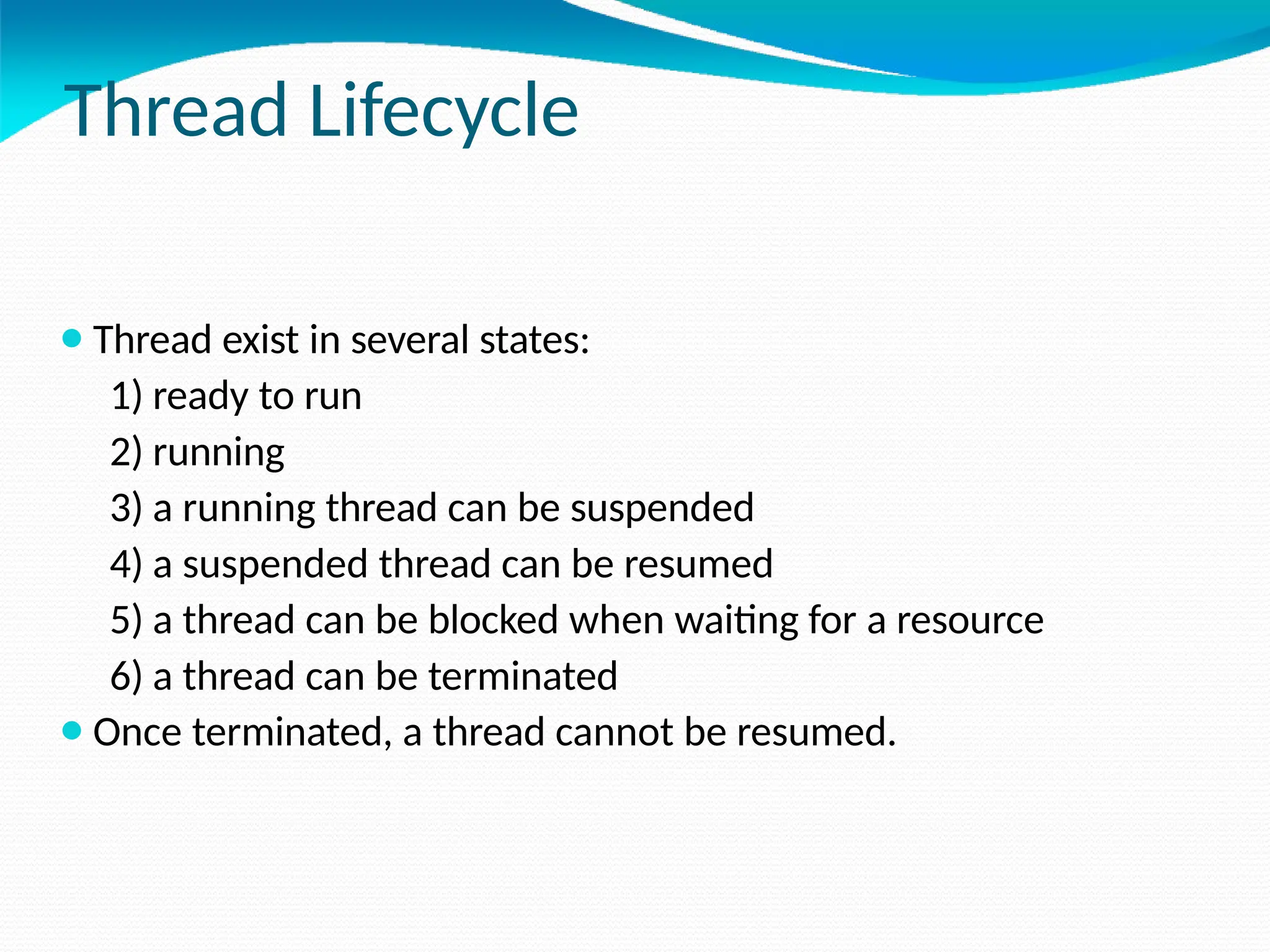 Thread Lifecycle
⚫Thread exist in several states:
1) ready to run
2) running
3) a running thread can be suspended
4) a suspended thread can be resumed
5) a thread can be blocked when waiting for a resource
6) a thread can be terminated
⚫Once terminated, a thread cannot be resumed.
 