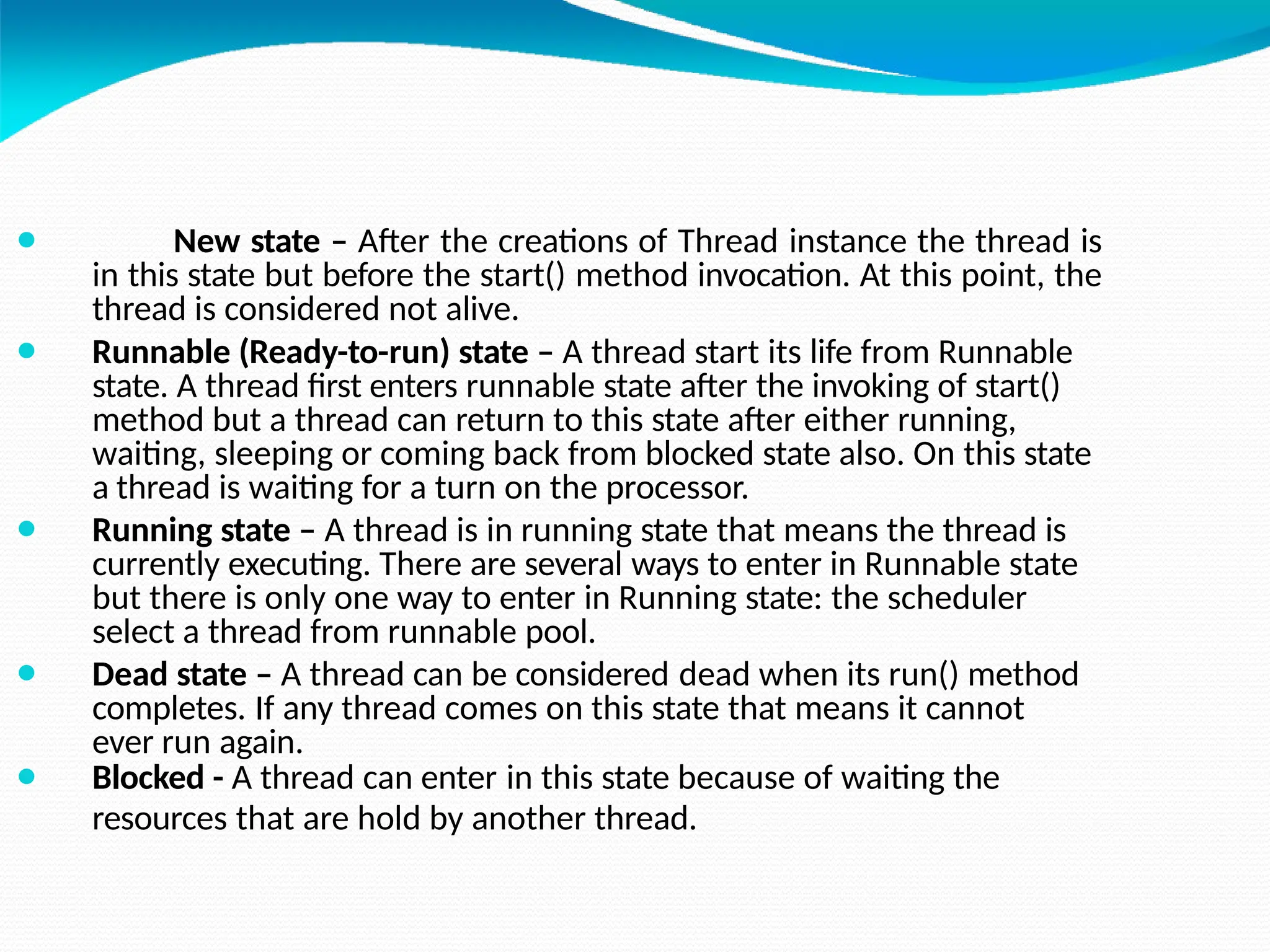 ⚫ New state – After the creations of Thread instance the thread is
in this state but before the start() method invocation. At this point, the
thread is considered not alive.
⚫ Runnable (Ready-to-run) state – A thread start its life from Runnable
state. A thread first enters runnable state after the invoking of start()
method but a thread can return to this state after either running,
waiting, sleeping or coming back from blocked state also. On this state
a thread is waiting for a turn on the processor.
⚫ Running state – A thread is in running state that means the thread is
currently executing. There are several ways to enter in Runnable state
but there is only one way to enter in Running state: the scheduler
select a thread from runnable pool.
⚫ Dead state – A thread can be considered dead when its run() method
completes. If any thread comes on this state that means it cannot
ever run again.
⚫ Blocked - A thread can enter in this state because of waiting the
resources that are hold by another thread.
 