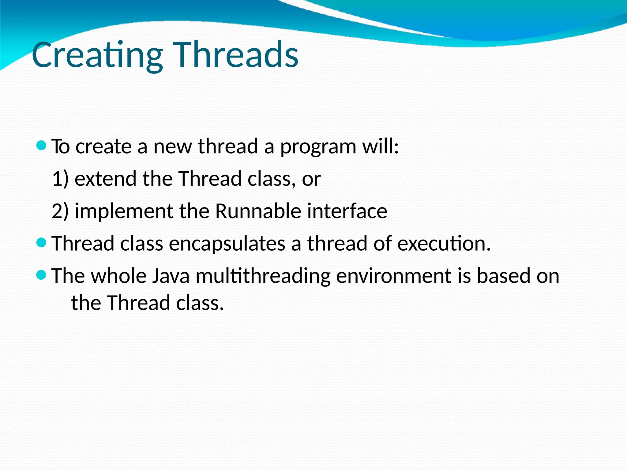 Creating Threads
⚫To create a new thread a program will:
1) extend the Thread class, or
2) implement the Runnable interface
⚫Thread class encapsulates a thread of execution.
⚫The whole Java multithreading environment is based on
the Thread class.
 