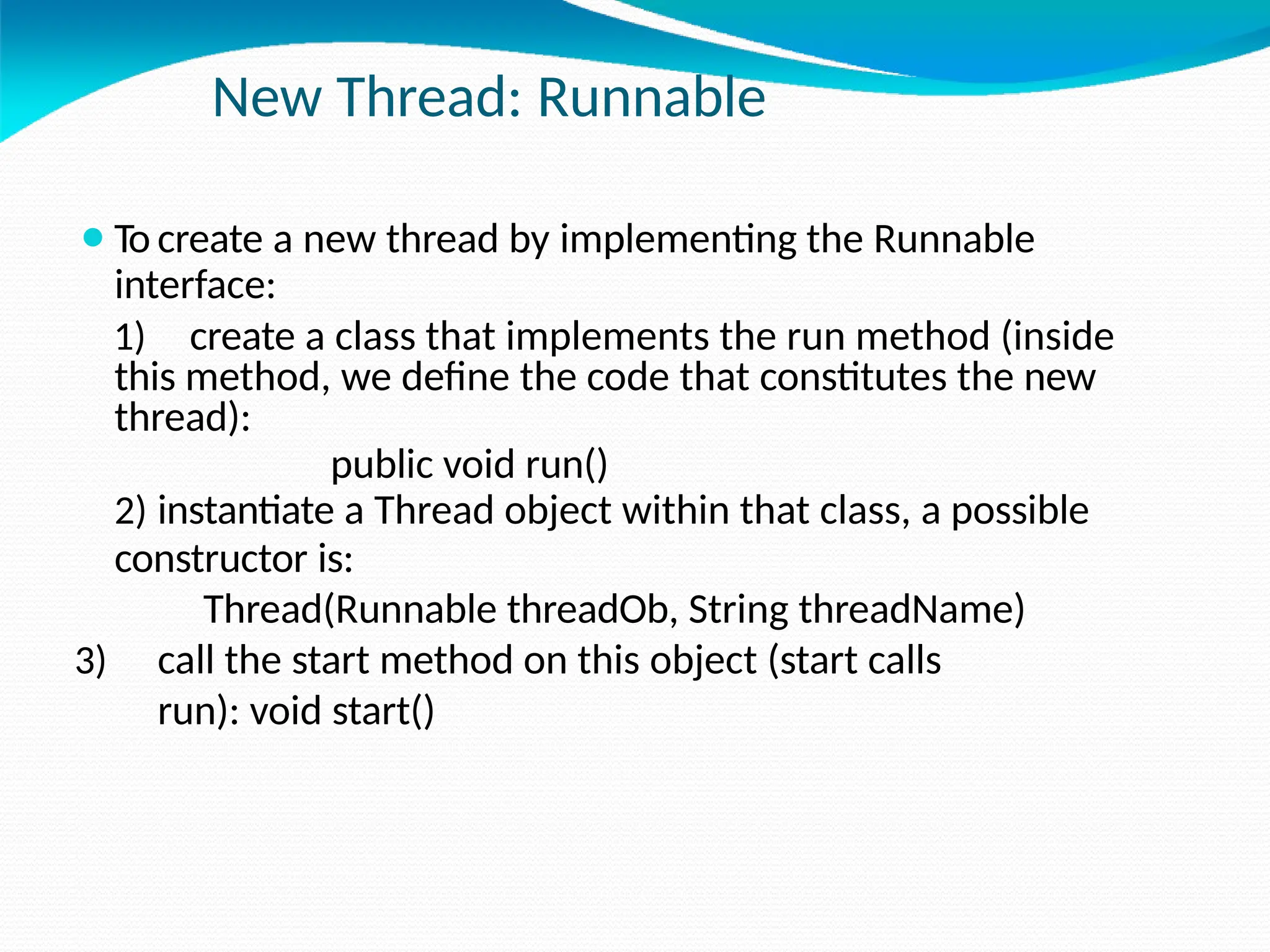 New Thread: Runnable
⚫To create a new thread by implementing the Runnable
interface:
1) create a class that implements the run method (inside
this method, we define the code that constitutes the new
thread):
public void run()
2) instantiate a Thread object within that class, a possible
constructor is:
Thread(Runnable threadOb, String threadName)
3) call the start method on this object (start calls
run): void start()
 