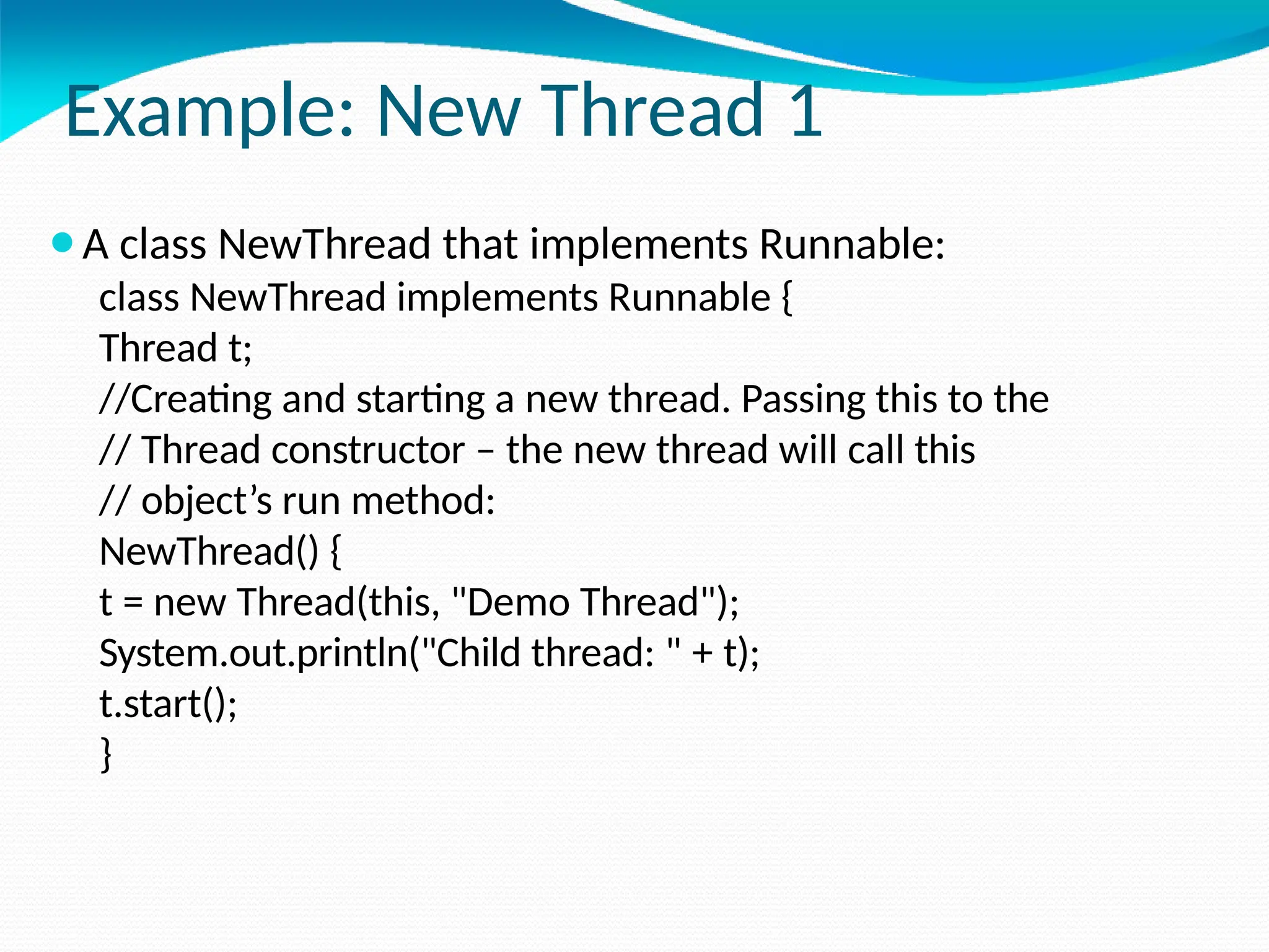 Example: New Thread 1
⚫A class NewThread that implements Runnable:
class NewThread implements Runnable {
Thread t;
//Creating and starting a new thread. Passing this to the
// Thread constructor – the new thread will call this
// object’s run method:
NewThread() {
t = new Thread(this, "Demo Thread");
System.out.println("Child thread: " + t);
t.start();
}
 
