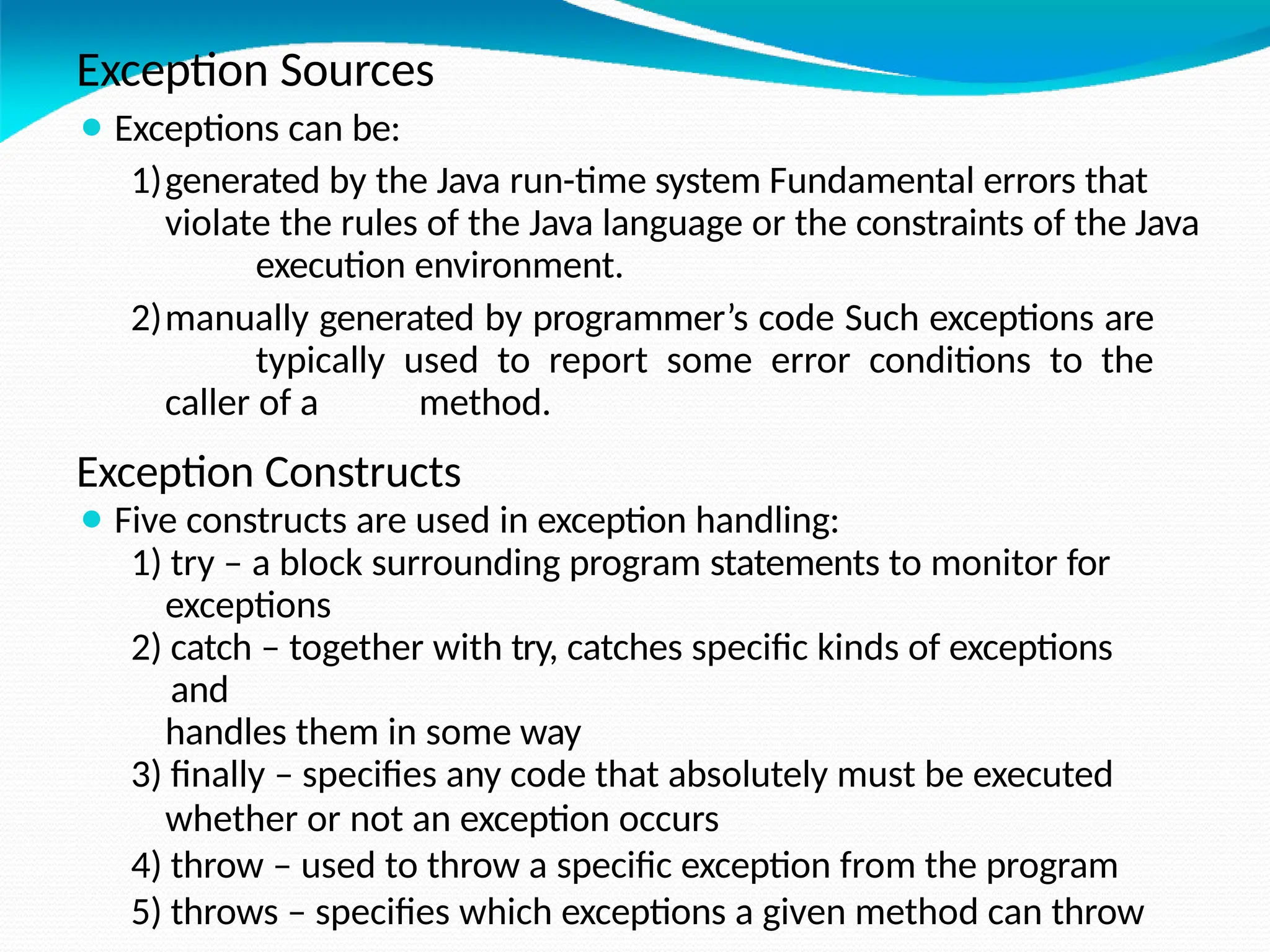 Exception Sources
⚫ Exceptions can be:
1)generated by the Java run-time system Fundamental errors that
violate the rules of the Java language or the constraints of the Java
execution environment.
2)manually generated by programmer’s code Such exceptions are
typically used to report some error conditions to the
caller of a method.
Exception Constructs
⚫ Five constructs are used in exception handling:
1) try – a block surrounding program statements to monitor for
exceptions
2) catch – together with try, catches specific kinds of exceptions
and
handles them in some way
3) finally – specifies any code that absolutely must be executed
whether or not an exception occurs
4) throw – used to throw a specific exception from the program
5) throws – specifies which exceptions a given method can throw
 