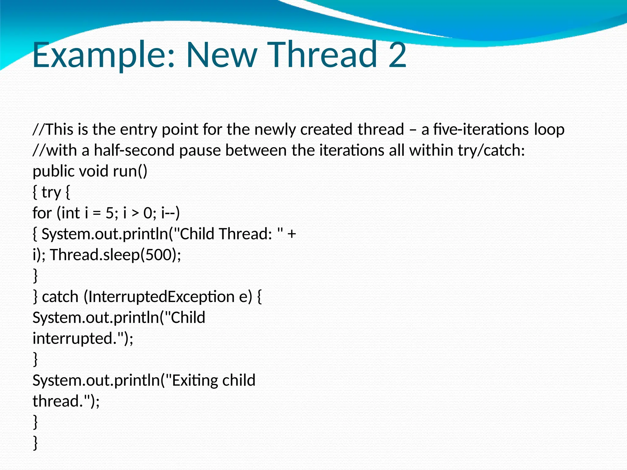 Example: New Thread 2
//This is the entry point for the newly created thread – a five-iterations loop
//with a half-second pause between the iterations all within try/catch:
public void run()
{ try {
for (int i = 5; i > 0; i--)
{ System.out.println("Child Thread: " +
i); Thread.sleep(500);
}
} catch (InterruptedException e) {
System.out.println("Child
interrupted.");
}
System.out.println("Exiting child
thread.");
}
}
 