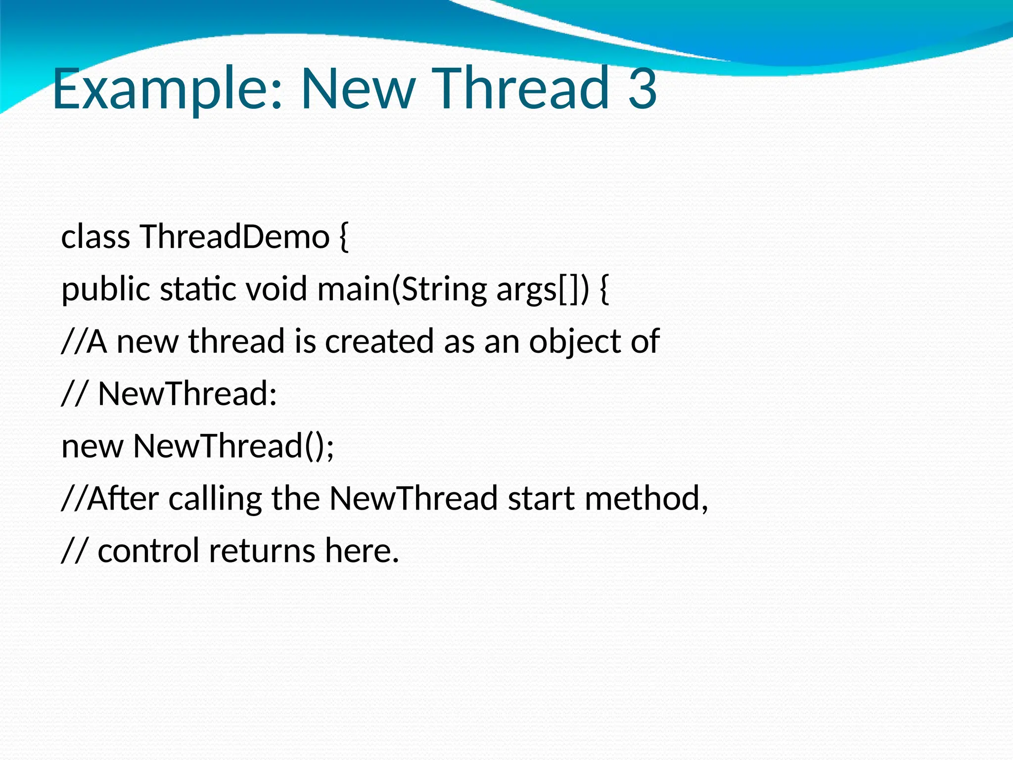 Example: New Thread 3
class ThreadDemo {
public static void main(String args[]) {
//A new thread is created as an object of
// NewThread:
new NewThread();
//After calling the NewThread start method,
// control returns here.
 