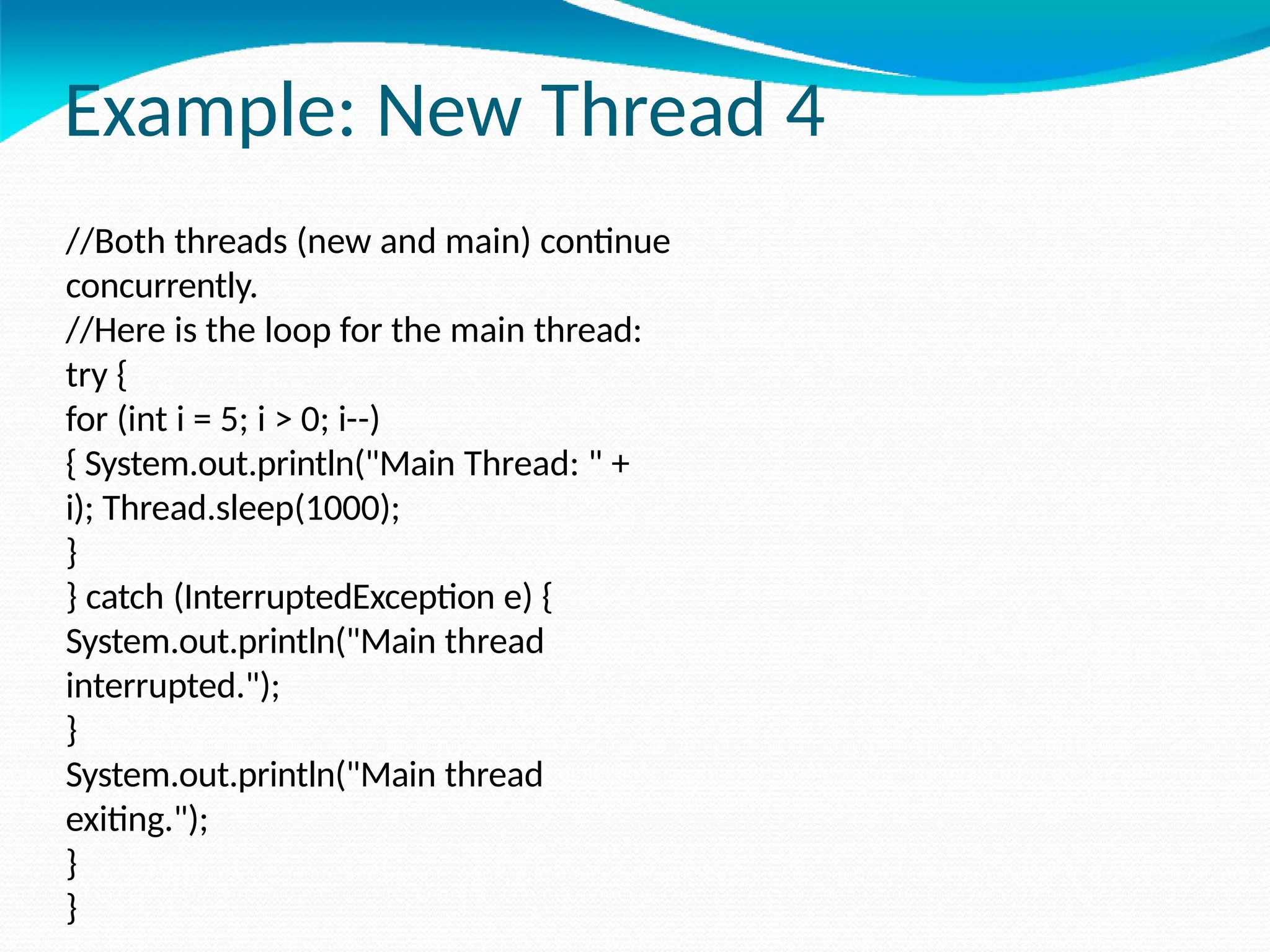 Example: New Thread 4
//Both threads (new and main) continue
concurrently.
//Here is the loop for the main thread:
try {
for (int i = 5; i > 0; i--)
{ System.out.println("Main Thread: " +
i); Thread.sleep(1000);
}
} catch (InterruptedException e) {
System.out.println("Main thread
interrupted.");
}
System.out.println("Main thread
exiting.");
}
}
 