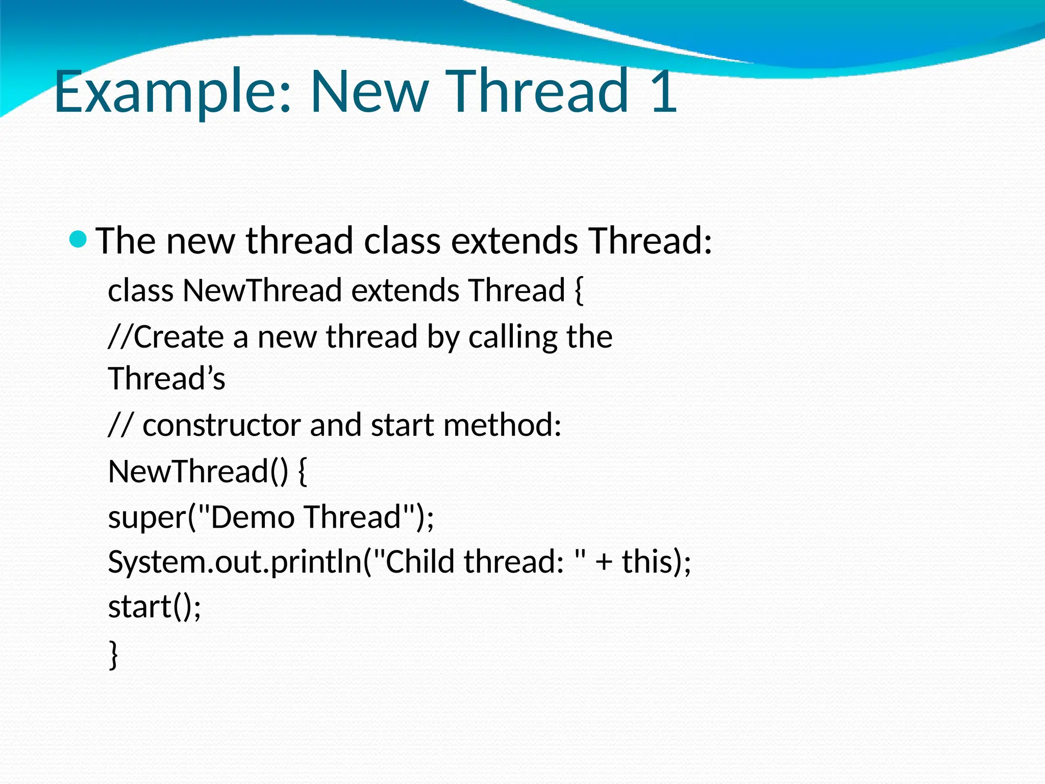 Example: New Thread 1
⚫The new thread class extends Thread:
class NewThread extends Thread {
//Create a new thread by calling the
Thread’s
// constructor and start method:
NewThread() {
super("Demo Thread");
System.out.println("Child thread: " + this);
start();
}
 
