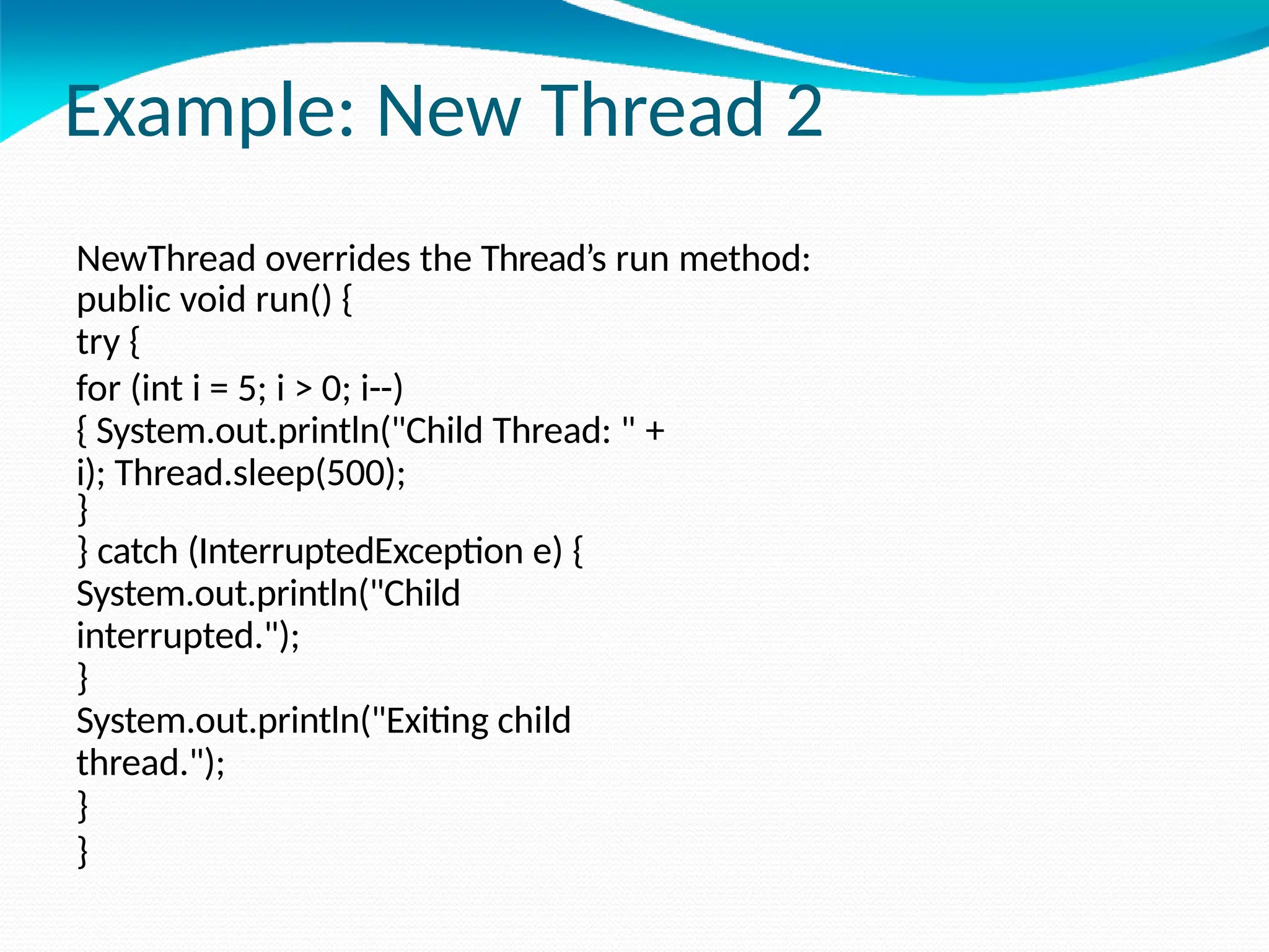 Example: New Thread 2
NewThread overrides the Thread’s run method:
public void run() {
try {
for (int i = 5; i > 0; i--)
{ System.out.println("Child Thread: " +
i); Thread.sleep(500);
}
} catch (InterruptedException e) {
System.out.println("Child
interrupted.");
}
System.out.println("Exiting child
thread.");
}
}
 