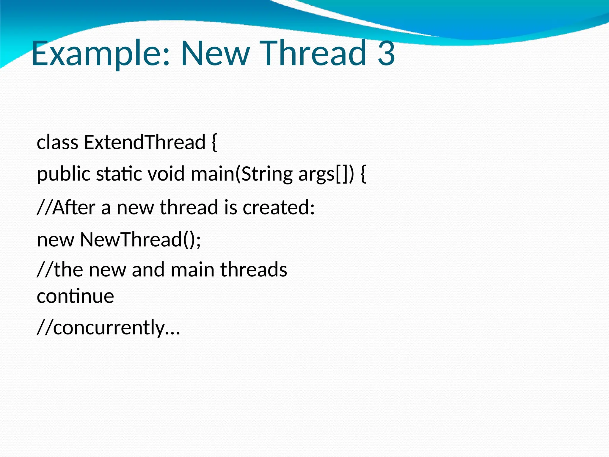 Example: New Thread 3
class ExtendThread {
public static void main(String args[]) {
//After a new thread is created:
new NewThread();
//the new and main threads
continue
//concurrently…
 