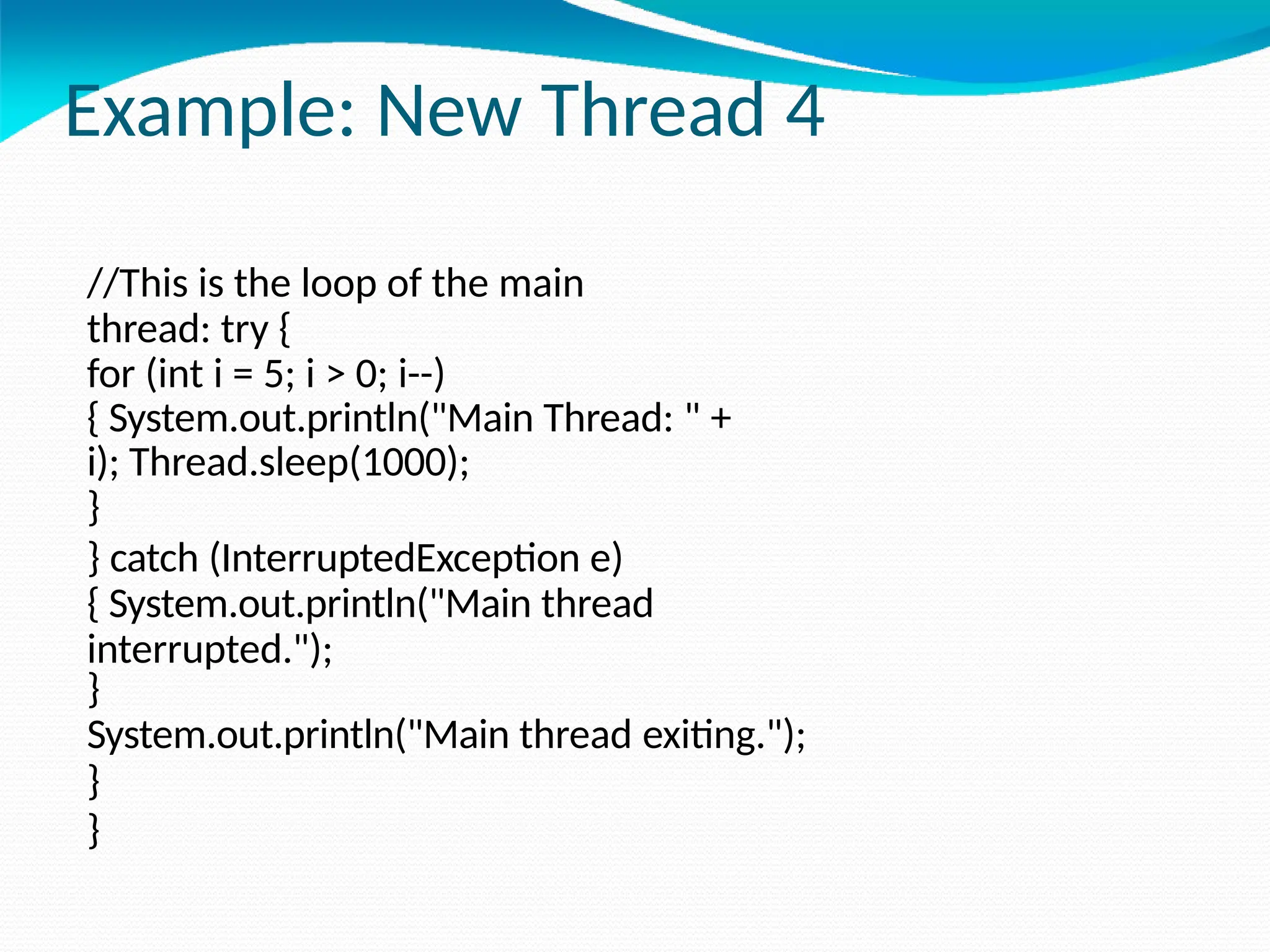 Example: New Thread 4
//This is the loop of the main
thread: try {
for (int i = 5; i > 0; i--)
{ System.out.println("Main Thread: " +
i); Thread.sleep(1000);
}
} catch (InterruptedException e)
{ System.out.println("Main thread
interrupted.");
}
System.out.println("Main thread exiting.");
}
}
 