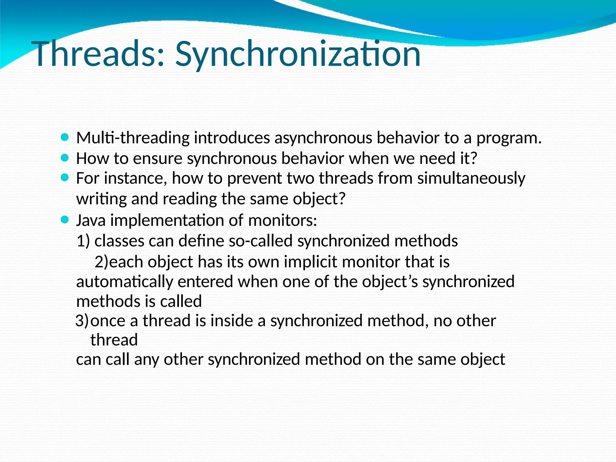 Threads: Synchronization
⚫ Multi-threading introduces asynchronous behavior to a program.
⚫ How to ensure synchronous behavior when we need it?
⚫ For instance, how to prevent two threads from simultaneously
writing and reading the same object?
⚫ Java implementation of monitors:
1) classes can define so-called synchronized methods
2)each object has its own implicit monitor that is
automatically entered when one of the object’s synchronized
methods is called
3)once a thread is inside a synchronized method, no other
thread
can call any other synchronized method on the same object
 