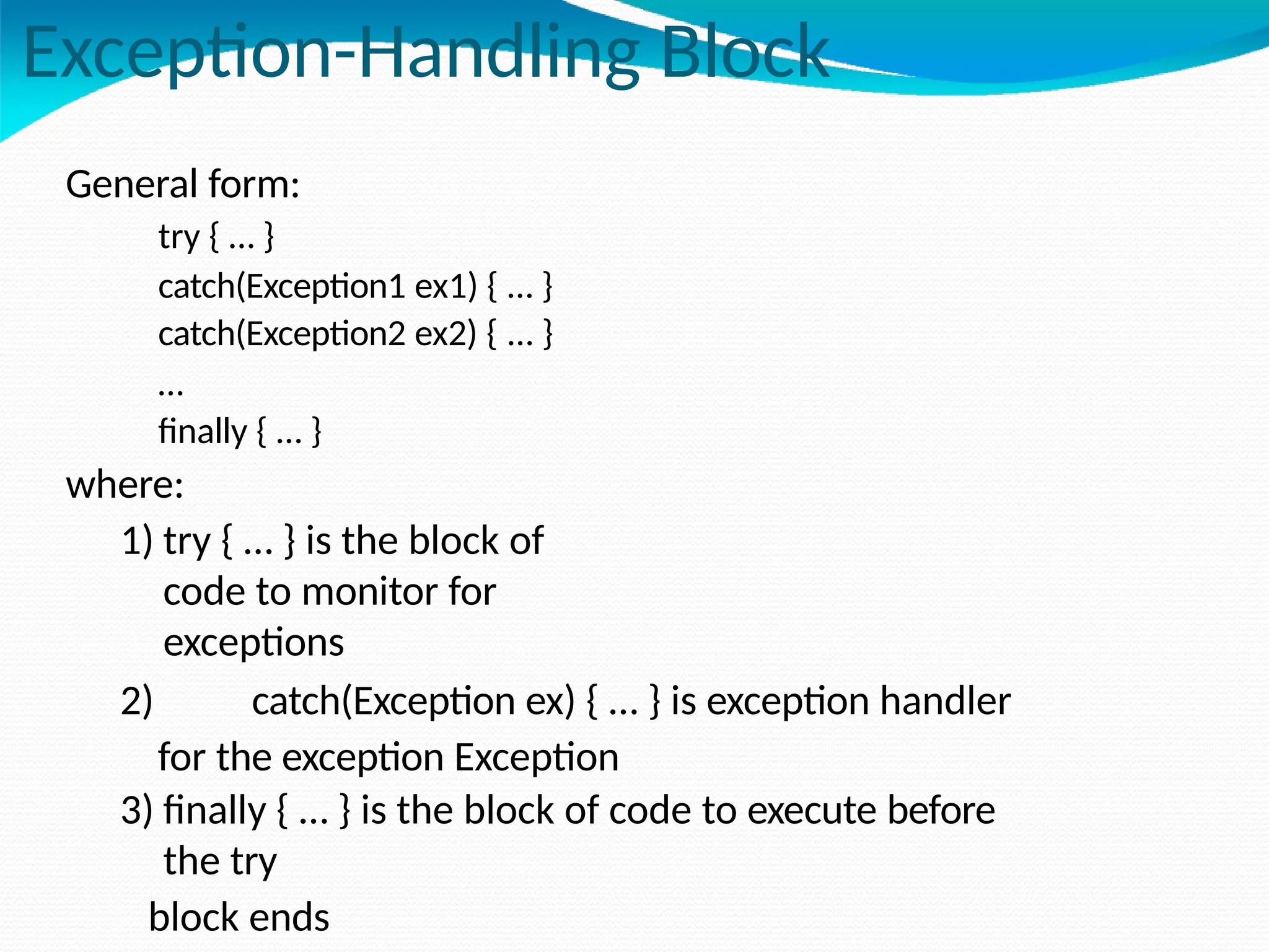 Exception-Handling Block
General form:
try { … }
catch(Exception1 ex1) { … }
catch(Exception2 ex2) { … }
…
finally { … }
where:
1) try { … } is the block of
code to monitor for
exceptions
2) catch(Exception ex) { … } is exception handler
for the exception Exception
3) finally { … } is the block of code to execute before
the try
block ends
 