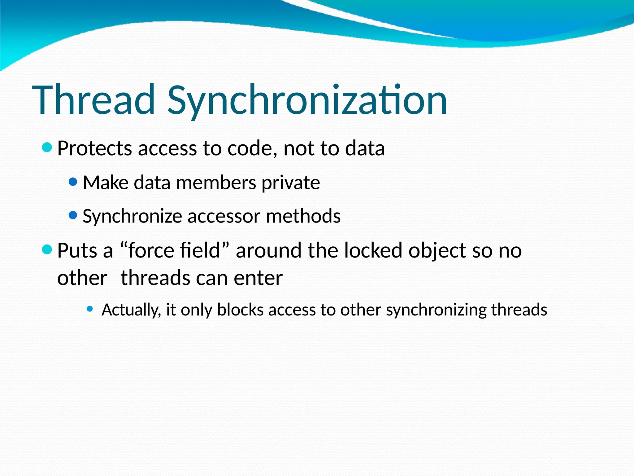 Thread Synchronization
⚫Protects access to code, not to data
⚫Make data members private
⚫Synchronize accessor methods
⚫Puts a “force field” around the locked object so no
other threads can enter
⚫ Actually, it only blocks access to other synchronizing threads
 