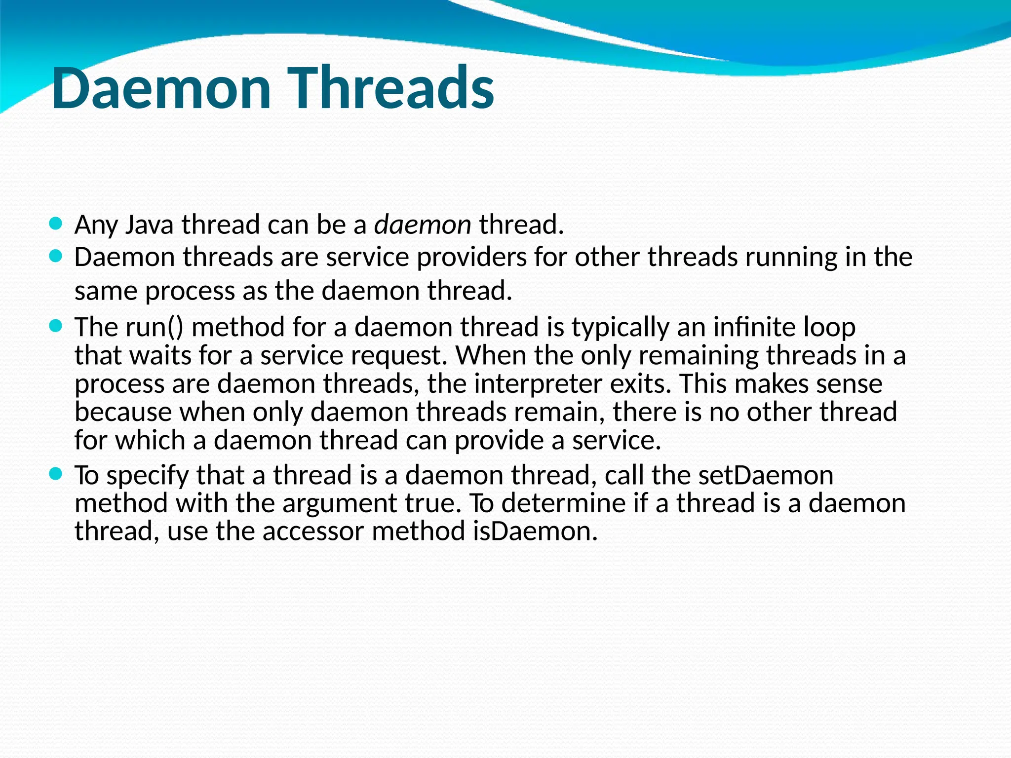 Daemon Threads
⚫ Any Java thread can be a daemon thread.
⚫ Daemon threads are service providers for other threads running in the
same process as the daemon thread.
⚫ The run() method for a daemon thread is typically an infinite loop
that waits for a service request. When the only remaining threads in a
process are daemon threads, the interpreter exits. This makes sense
because when only daemon threads remain, there is no other thread
for which a daemon thread can provide a service.
⚫ To specify that a thread is a daemon thread, call the setDaemon
method with the argument true. To determine if a thread is a daemon
thread, use the accessor method isDaemon.
 