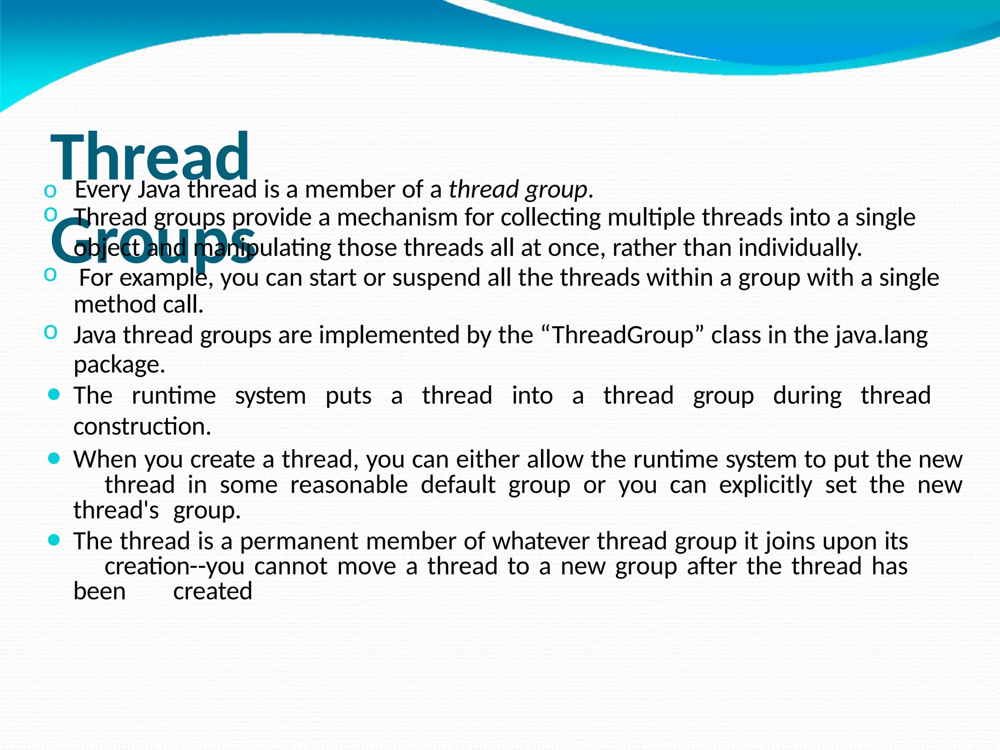 Thread
Groups
o Every Java thread is a member of a thread group.
o Thread groups provide a mechanism for collecting multiple threads into a single
object and manipulating those threads all at once, rather than individually.
o For example, you can start or suspend all the threads within a group with a single
method call.
o Java thread groups are implemented by the “ThreadGroup” class in the java.lang
package.
⚫ The runtime system puts a thread into a thread group during thread
construction.
⚫ When you create a thread, you can either allow the runtime system to put the new
thread in some reasonable default group or you can explicitly set the new
thread's group.
⚫ The thread is a permanent member of whatever thread group it joins upon its
creation--you cannot move a thread to a new group after the thread has
been created
 