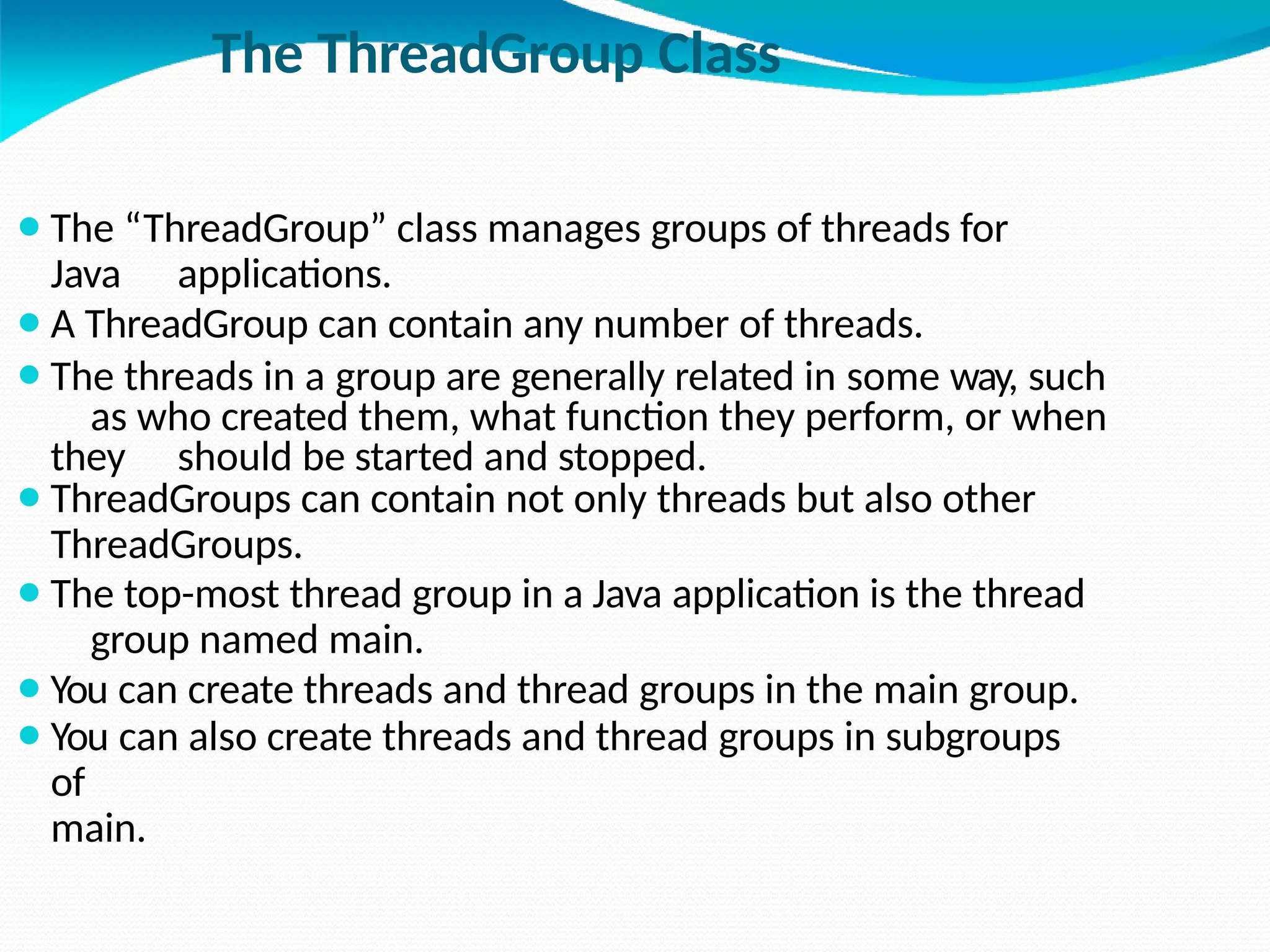 The ThreadGroup Class
⚫The “ThreadGroup” class manages groups of threads for
Java applications.
⚫A ThreadGroup can contain any number of threads.
⚫The threads in a group are generally related in some way, such
as who created them, what function they perform, or when
they should be started and stopped.
⚫ThreadGroups can contain not only threads but also other
ThreadGroups.
⚫The top-most thread group in a Java application is the thread
group named main.
⚫You can create threads and thread groups in the main group.
⚫You can also create threads and thread groups in subgroups
of
main.
 