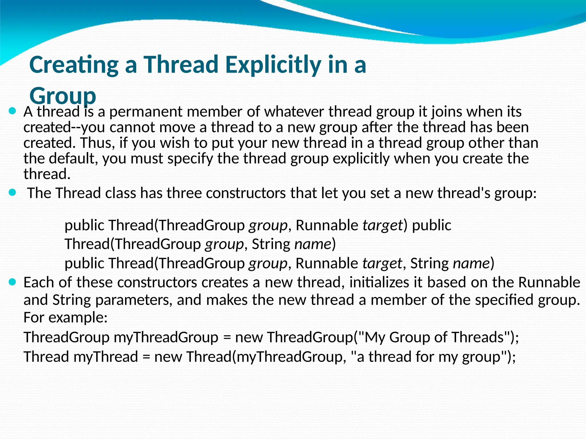 Creating a Thread Explicitly in a
Group
⚫ A thread is a permanent member of whatever thread group it joins when its
created--you cannot move a thread to a new group after the thread has been
created. Thus, if you wish to put your new thread in a thread group other than
the default, you must specify the thread group explicitly when you create the
thread.
⚫ The Thread class has three constructors that let you set a new thread's group:
public Thread(ThreadGroup group, Runnable target) public
Thread(ThreadGroup group, String name)
public Thread(ThreadGroup group, Runnable target, String name)
⚫ Each of these constructors creates a new thread, initializes it based on the Runnable
and String parameters, and makes the new thread a member of the specified group.
For example:
ThreadGroup myThreadGroup = new ThreadGroup("My Group of Threads");
Thread myThread = new Thread(myThreadGroup, "a thread for my group");
 