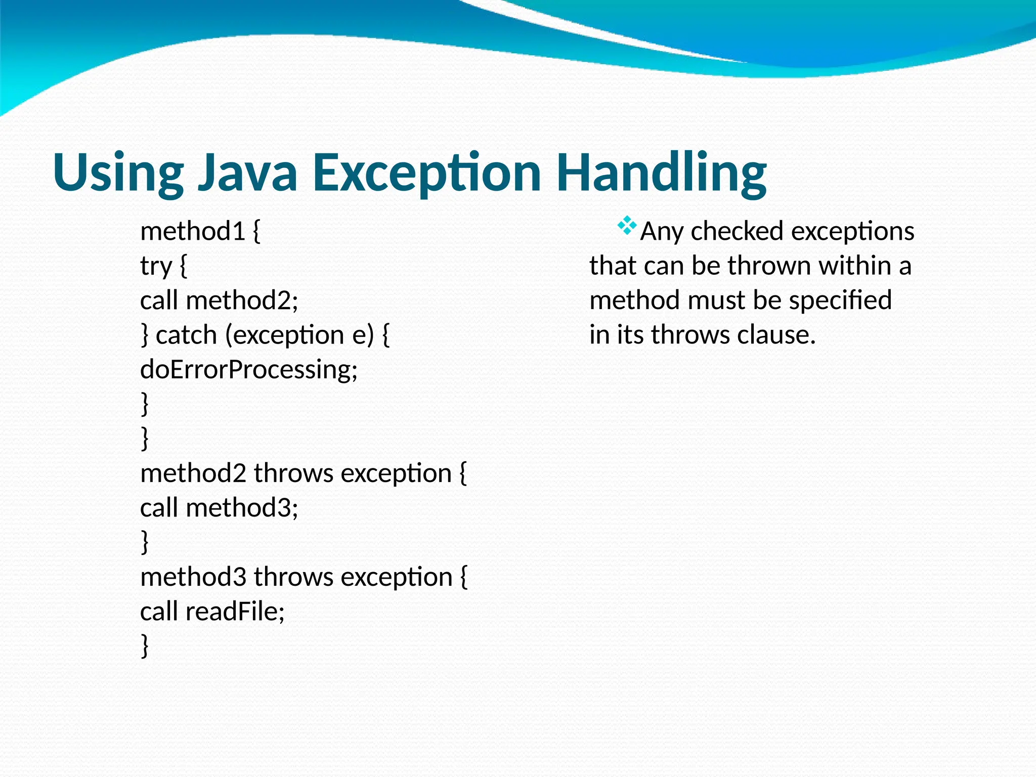 Using Java Exception Handling
method1 {
try {
call method2;
} catch (exception e) {
doErrorProcessing;
}
}
method2 throws exception {
call method3;
}
method3 throws exception {
call readFile;
}
Any checked exceptions
that can be thrown within a
method must be specified
in its throws clause.
 