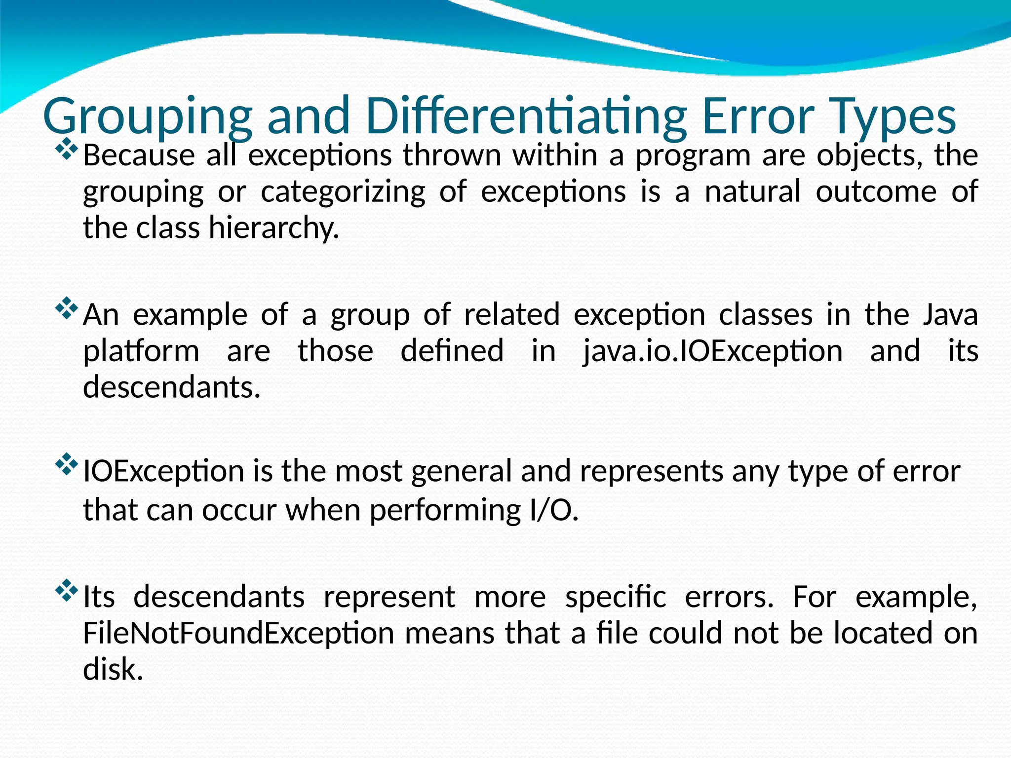Grouping and Differentiating Error Types
Because all exceptions thrown within a program are objects, the
grouping or categorizing of exceptions is a natural outcome of
the class hierarchy.
An example of a group of related exception classes in the Java
platform are those defined in java.io.IOException and its
descendants.
IOException is the most general and represents any type of error
that can occur when performing I/O.
Its descendants represent more specific errors. For example,
FileNotFoundException means that a file could not be located on
disk.
 