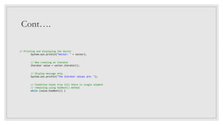 Cont….
// Printing and displaying the Vector
System.out.println("Vector: " + vector);
// Now creating an iterator
Iterator value = vector.iterator();
// Display message only
System.out.println("The iterator values are: ");
// Condition holds true till there is single element
// remaining using hasNext() method
while (value.hasNext()) {
 