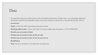 Date
◦ The class Date represents a specific instant in time, with millisecond precision. The Date class of java.util package implements
Serializable, Cloneable and Comparable interface. It provides constructors and methods to deal with date and time with java.
◦ Constructors
◦ Date() : Creates date object representing current date and time.
◦ Date(long milliseconds) : Creates a date object for the given milliseconds since January 1, 1970, 00:00:00 GMT.
◦ Date(int year, int month, int date)
◦ Date(int year, int month, int date, int hrs, int min)
◦ Date(int year, int month, int date, int hrs, int min, int sec)
◦ Date(String s)
◦ Note : The last 4 constructors of the Date class are Deprecated.
 
