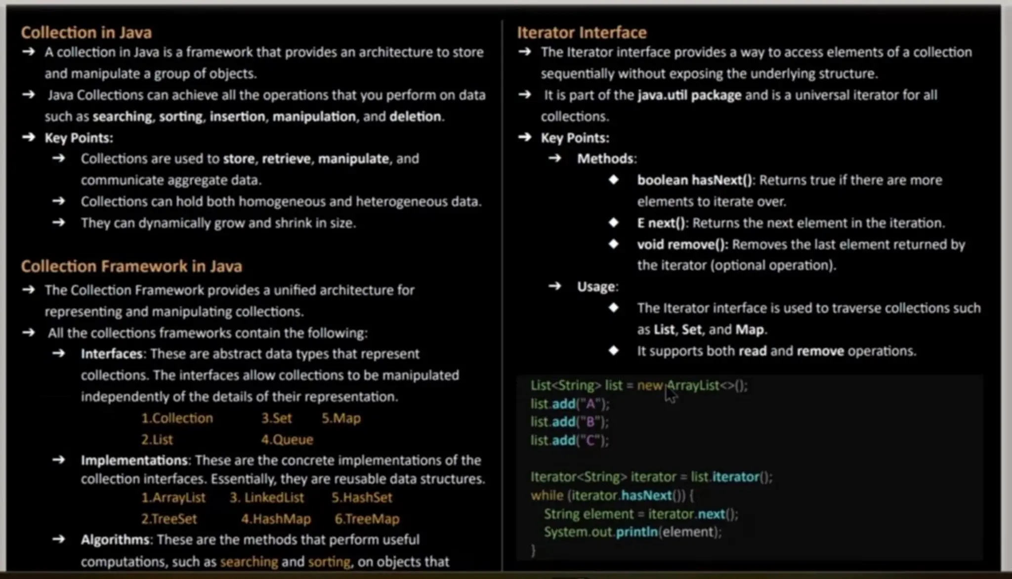 Collection in Java A collection in Java is a framework that provides an architecture to store and manipulate a groupof objects. Java Collections can achieve all the operations that you perform on data such assearching, sorting, insertion, manipulation, and deletion. Key Points: Collections are used to store, retrieve, manipulate, and communicate aggregate data. Collections can hold both homogeneous and heterogeneous data. They can dynamically grow and shrink in size. Collection Framework in Java The Collection Framework provides a unified architecture for representing and manipulating collections. All thecollections frameworkscontain the following: Interfaces: Theseareabstract data types that represent collections.The interfaces allow collections to be manipulated independently of the detailsof their representation. 1.Collection 3.Set 5.Map 2.List 4.Queue Implementations: Thesearethe concrete implementations of the collection interfaces. Essentially, they arereusable data structures. 1ArrayList 3. Linkedlist 5.HashSet 2.TreeSet 4.HashMap 6.TreeMap Algorithms: Theseare the methods that perform useful computations, such assearching and sorting, on objects that Iteratorlnterface The Iterator interface provides a way to access elements of a collection sequentially without exposing the underlying structure. It is part of the java.util packageand is a universal iterator for all collections. Key Points: Methods: booleanhasNext(): Returns true if there aremore elementsto iterate over. E next(): Returns the next elementin the iteration. void remove(): Removes the last elementreturned by the iterator (optional operation). t Usage: The Iterator interface is used to traverse collections such as List, Set, and Map. It supports both read and remove operations. wArayListo): List<String> list = new list.add("A"); list.add("B"); list.add("C"); Iterator<String> iterator = list.iterator(); while (iterator.hasNext() { String element = iterator. next(); System.out, printin (element); 