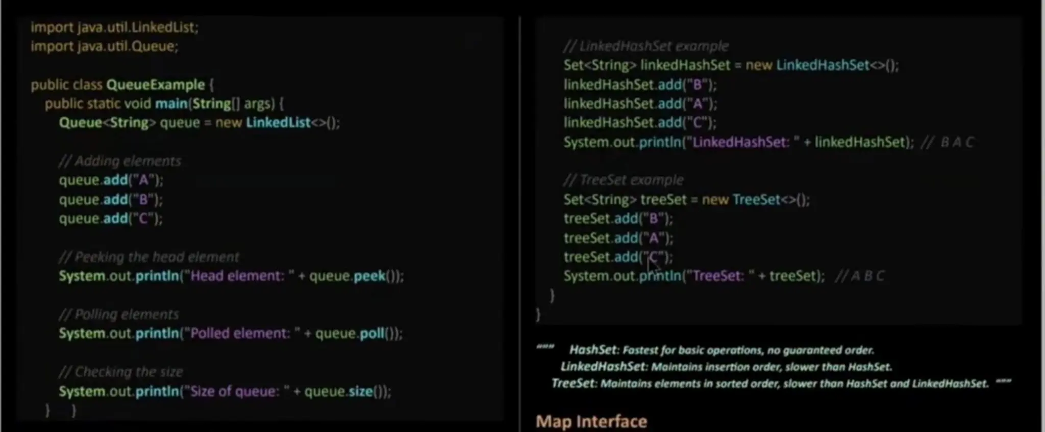 importjava.util.LinkedList; importjava.util.Queue; public class QueueExample( public staticvoid main (String|]args) { Queue<String>queue = new LinkedList<>(): IAdding elements queue.add("A"); queue.add("B"); queue.add("C"); 1/ Peeking the heod element System.out. printin ("Headelement: " + queue.peek()): 1/ inkedHashSet xample Set<String> linkedHashSet = new LinkedHashSet<>(); linkedHashSet.add("B"); linkedHashSet.add ("A"); linkedHashSet. add("C"); System.out. printin (" LinkedHash Set:"+ linkedHashSet): / 1TreeSet exomple Set<String treeSet = new TreeSeto); treeSet.add("B"): treeSet.add("A"); treeSet.add('C"): System.out, prhtin ("TreeSet:"+treeSet); /ABC BAC 1IPolling elements System.out. printin("Polledelement:"+ queue.poll()): 1/Checking the size System.out.printin("Size of queue:"+ queue.size(); HashSet: Fostest for basic operotions, no guaranteedorder. LinkedHashSet: Maintoins insertion order, slower thon HashSet. TreeSet: Maintains elements in sorted order, slower than HashSet ond LinkedHoshSet. Map Interface 