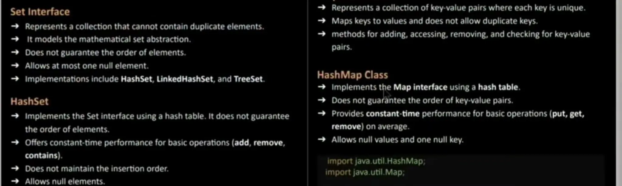Set Interface Represents a collection that cannot contain duplicate elements. It models the mathematical set abstraction. Does not guaranteethe order of elements. Allows at most one null element. Implementations include HashSet, LinkedHashSet, and TreeSet. HashSet Implementsthe Set interface using a hash table. It does not guarantee the order of elements. Offers constant-time performancefor basic operations (add, remove, contains). Does not maintain the insertion order. Allows null elements. Represents a collection of key value pairs where each key is unique. Maps keys to values and does not allow duplicate keys. methods for adding, accessing, removing, and checking for key-value pairs. HashMap Class Implementsthe Map interface using a hash table. Does not guaranteethe order of key-value pairs. Provides constant-time performancefor basic operations (put, get, remove)on average. Allows null values and one null key. import java.util.HashMap, importjava.util.Map; 
