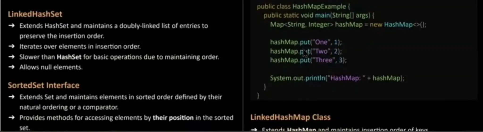 LinkedHash Set Extends HashSetand maintains a doubly-linked list of entries to preserve the insertion order. Iterates over elementsin insertion order. Slowerthan HashSet for basic operations due to maintaining order. Allows null elements. SortedSet Interface public class HashMapExample public static void main(Stringl] args) ( Map<String,Integer> hashMap = new HashMap<>(); hashMap.put("One",1); hashMap.gt("Two", 2); hashMap.put("Three", 3); System.out, printin ("HashMap:" + hashMap); Extends Set and maintains elements in sorted order defined by their natural ordering or a comparator. Provides methods for accessing elementsby their position in the sorted set. LinkedHashMap Class Evtende HachMan and maintainc incortion order of kove 