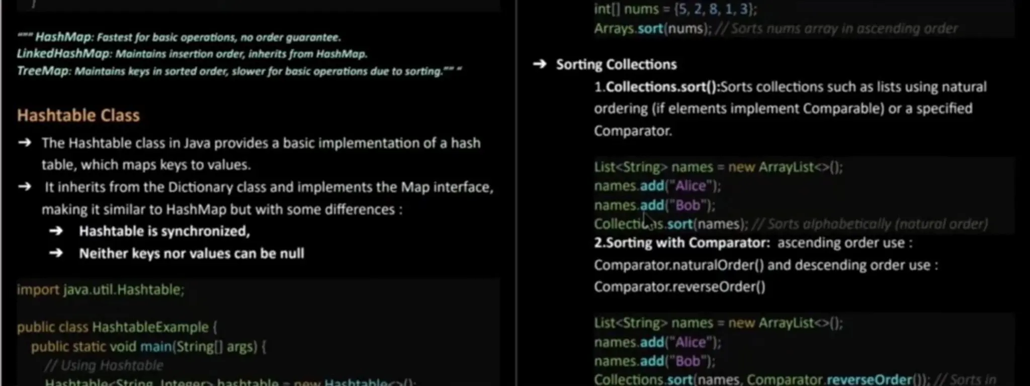HoshMop:Fastest for basic operotions, no order guarantee. LinkedHashMap: Maintoins insertion order, inherits from HoshMap. TreeMap: Maintains keys in sorted order, slower for basic operotions due to sorting.* Hashtable Class The Hashtable class in Java provides a basic implementation of a hash table, which maps keys to values. It inherits from the Dictionary class and implementsthe Map interface, making it similar to HashMap but with some differences: Hashtable is synchronized, Neither keys nor values can be nul import java.util.Hashtable; int[] nums = (5, 2,8, 1, 3}; Arrays.sort(nums); //Sorts nums array in ascending order Sorting Collections 1.Collections.sort():Sorts collections such aslists using natural ordering (if elementsimplement Comparable)or a specified Comparator. List<String> names =new ArrayList<>); names.add("Alice" );: names.add("Bob"); Collectils.sort(names); //Sorts olphobetically (notural order) 2.Sorting with Comparator: ascending order use: Comparator.naturalOrder() and descending order use: Comparator.reverseOrder() public class HashtableExample( public staticvoid main(Stringl] args) { /Using Hoshtable HachtabloStrinalntoGArhachtablo noM Hachtahlocs List<String> names = new ArrayList<>(); names.add("Alice"): names.add("Bob"); Collections.sort(names, Comparator.reverse Order(): //Sorts in 
